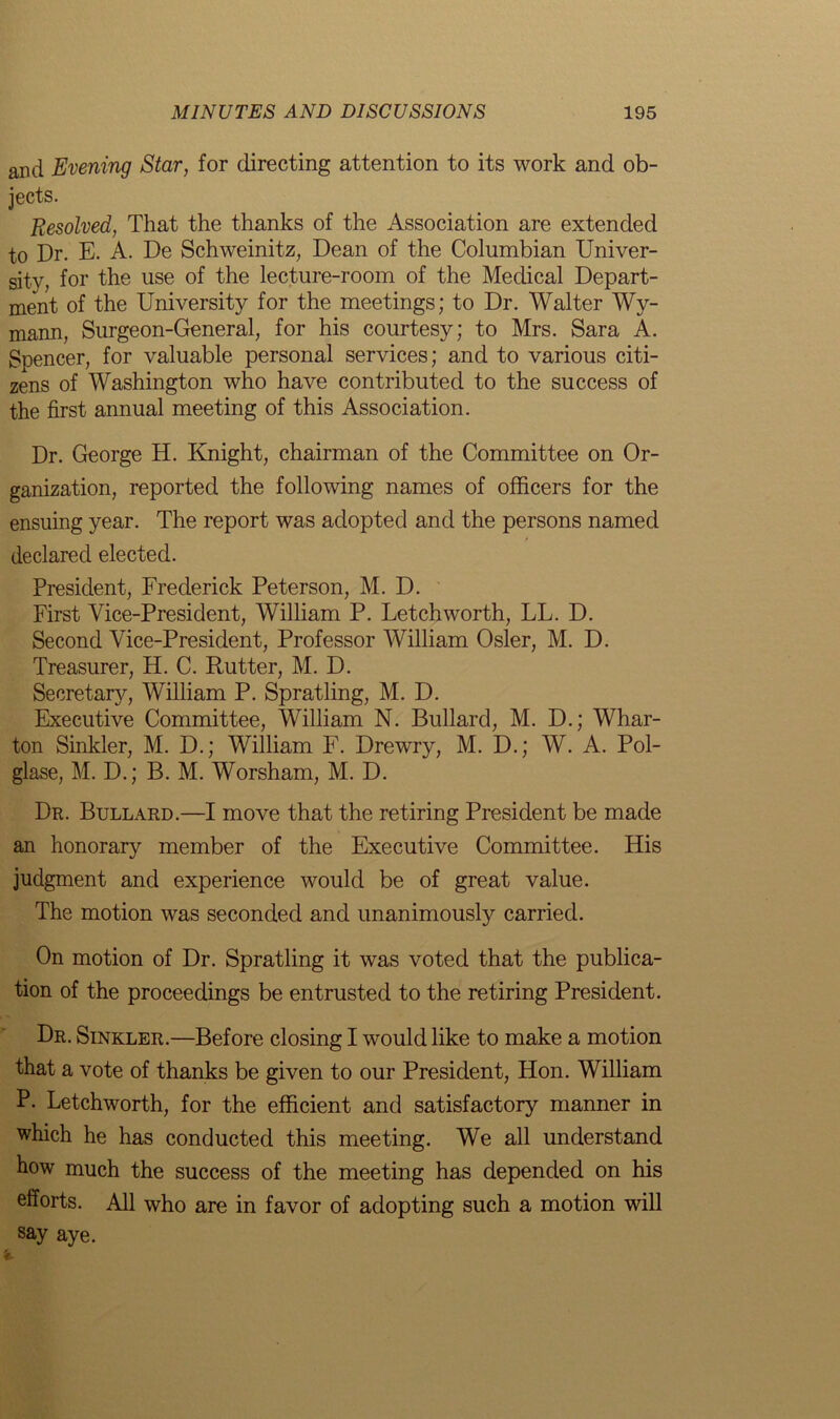 and Evening Star, for directing attention to its work and ob- jects. Resolved, That the thanks of the Association are extended to Dr. E. A. De Schweinitz, Dean of the Columbian Univer- sity, for the use of the lecture-room of the Medical Depart- ment of the University for the meetings; to Dr. Walter Wy- mann, Surgeon-General, for his courtesy; to Mrs. Sara A. Spencer, for valuable personal services; and to various citi- zens of Washington who have contributed to the success of the first annual meeting of this Association. Dr. George H. Knight, chairman of the Committee on Or- ganization, reported the following names of officers for the ensuing year. The report was adopted and the persons named declared elected. President, Frederick Peterson, M. D. First Vice-President, William P. Letchworth, LL. D. Second Vice-President, Professor William Osier, M. D. Treasurer, H. C. Rutter, M. D. Secretary, William P. Spratling, M. D. Executive Committee, William N. Bullard, M. D.; Whar- ton Sinkler, M. D.; William F. Drewry, M. D.; W. A. Pol- glase, M. D.; B. M. Worsham, M. D. Dr. Bullard.—I move that the retiring President be made an honorary member of the Executive Committee. His judgment and experience would be of great value. The motion was seconded and unanimously carried. On motion of Dr. Spratling it was voted that the publica- tion of the proceedings be entrusted to the retiring President. Dr. Sinkler.—Before closing I would like to make a motion that a vote of thanks be given to our President, Hon. William P. Letchworth, for the efficient and satisfactory manner in which he has conducted this meeting. We all understand how much the success of the meeting has depended on his efforts. All who are in favor of adopting such a motion will say aye.