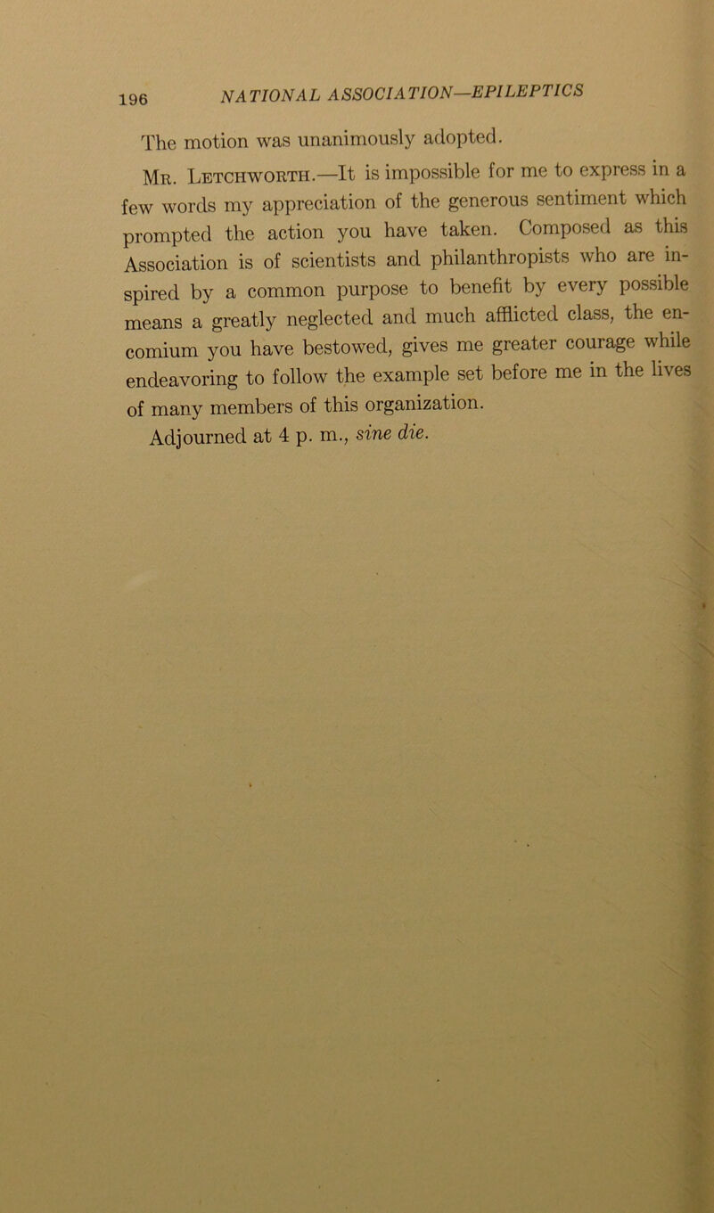 The motion was unanimously adopted. Mr. Letchworth.—It is impossible for me to express in a few words my appreciation of the generous sentiment which prompted the action you have taken. Composed as this Association is of scientists and philanthropists who are in- spired by a common purpose to benefit by every possible means a greatly neglected and much afflicted class, the en- comium you have bestowed, gives me greater courage while endeavoring to follow the example set before me in the lives of many members of this organization. Adjourned at 4 p. m., sine die.