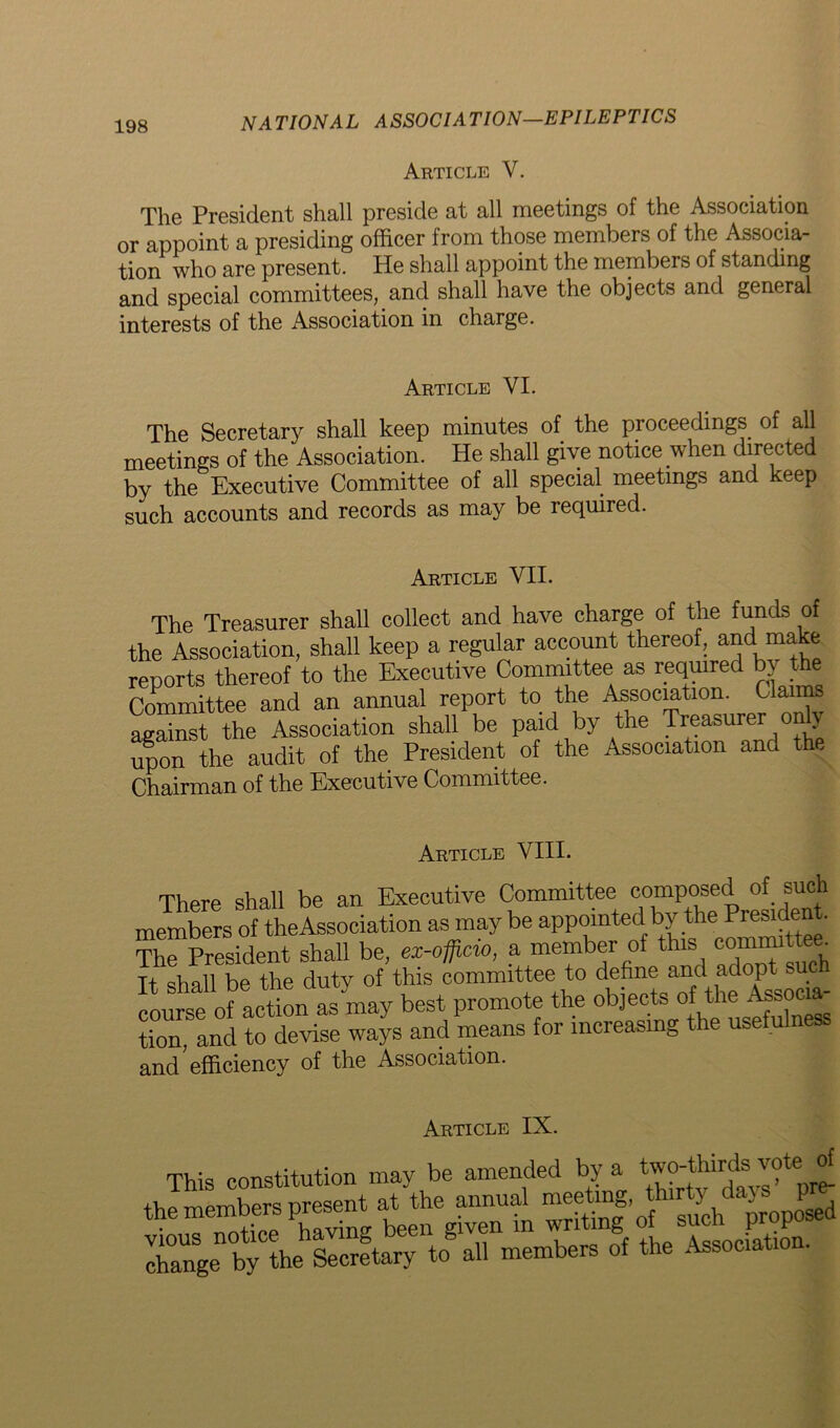 Article Y. The President shall preside at all meetings of the Association or appoint a presiding officer from those members of the Associa- tion who are present. He shall appoint the members of standing and special committees, and shall have the objects and general interests of the Association in charge. Article VI. The Secretary shall keep minutes of the proceedings of all meetings of the Association. He shall give notice when directed by the Executive Committee of all special meetings and keep such accounts and records as may be required. Article VII. The Treasurer shall collect and have charge of the funds of the Association, shall keep a regular account thereof, and make reports thereof to the Executive Committee as required by the Committee and an annual report to the Association. Claims against the Association shall be paid by the Treasurer on y Son the audit of the President of the Association and the Chairman of the Executive Committee. Article VIII. There shall be an Executive Committee composed of such members of theAssociation as may be appointed by the PreS1^ * The President shall be, ex-officio, a member of this commit ■ It shall be the duty of this committee to define and adopt such course of action as^nay best promote the objects of the Associa- tion, and to devise ways and means for increasing the usefulnes and efficiency of the Association. Article IX. This constitution may be amended by a tw^hmto^of the members present attteamnua^ mee rng.^ the Secretary to all members of the Association.