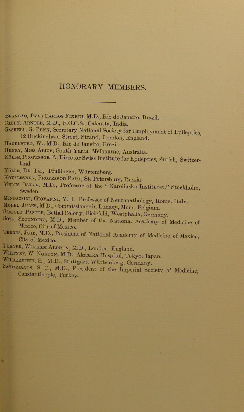 HONORARY MEMBERS. Brandao, Jwar Carlos Fixeui, M.D., Rio de Janeiro, Brazil. Caddy, Arnold, M.D., F.O.C.S., Calcutta, India. Gaskell, Ct. Penn, Secretary National Society for Employment of Epileptics 12 Buckingham Street, Strand, London, England. Haoelburg, W., M.D., Rio de Janeiro, Brazil. Henry, Miss Alice, South Yarra, Melbourne, Australia. Kolle, Professor F., Director Swiss Institute for Epileptics, Zurich, Switzer- land. Kolle, Dr. Th., Pfullingen, Wiirtemberg. Kovalevsky, Professor Paul, St. Petersburg, Russia. Medin, Oskar, M.D., Professor at the “Karolinska Institutet,” Stockholm Sweden. ’ Mingazzini, Giovanni, M.D., Professor of Neuropathology, Rome, Italy. Morel, Jules, M.D., Commissioner in Lunacy, Mons, Belgium. Siebold, Pastor, Bethel Colony, Bielefeld, Westphalia, Germany. Sosa, Secundino, M.D., Member of the National Academy of Medicine of Mexico, City of Mexico. Terres, Jose, M.D., President of National Academy of Medicine of Mexico City of Mexico. ’ Turner, William Aldren, M.D., London, England. Whitney, W. Norton, M.D., Akasaka Hospital, Tokyo, Japan. \ ildermuth, H., M.D., Stuttgart, Wiirtemberg, Germany. itzlanos, S. C., M.D., President of the Imperial Society of Medicine, Constantinople, Turkey.