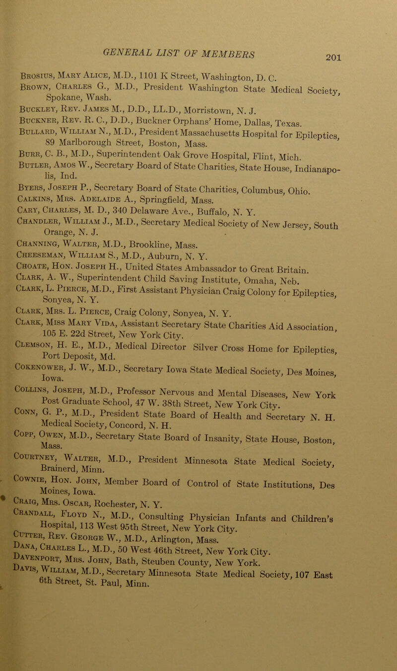 201 Brosius, Mary Alice, M.D., 1101 K Street, Washington, D. C. Brown, Charles G., M.D., President Washington State Medical Society Spokane, Wash. Buckley, Rev. James M., D.D., LL.D., Morristown, N. J. Buckner, Rev. R. C., D.D., Buckner Orphans’ Home, Dallas, Texas. Bullard, M illiam N., M.D., President Massachusetts Hospital for Epileptics 89 Marlborough Street, Boston, Mass. Burr, C. B., M.D., Superintendent Oak Grove Hospital, Flint, Mich. Butler, Amos W., Secretary Board of State Charities, State House, Indianapo- lis, Ind. Byers, Joseph P., Secretary Board of State Charities, Columbus, Ohio. Calkins, Mrs. Adelaide A., Springfield, Mass. Cary, Charles, M. D., 340 Delaware Ave., Buffalo, N. Y. Chandler, William J., M.D., Secretary Medical Society of New Jersey, South Orange, N. J. Channing, Walter, M.D., Brookline, Mass. Cheeseman, William S., M.D., Auburn, N. Y. Choate, Hon. Joseph H., United States Ambassador to Great Britain. Clark, A. W., Superintendent Child Saving Institute, Omaha, Neb. Clark, L. Pierce, M.D., First Assistant Physician Craig Colony for Epileptics Sonyea, N. Y. ’ Clark, Mrs. L. Pierce, Craig Colony, Sonyea, N. Y. Clark, Miss Mary Vida, Assistant Secretary State Charities Aid Association 105 E. 22d Street, New York City. Clemson, H. E., M.D., Medical Director Silver Cross Home for Epileptics Port Deposit, Md. ’ Cokenower, J. W., M.D., Secretary Iowa State Medical Society, Des Moines Iowa. ' Collins, Joseph, M.D., Professor Nervous and Mental Diseases, New York Post Graduate School, 47 W. 38th Street, New York City. Conn, G. P., M.D., President State Board of Health and Secretary N. H Medical Society, Concord, N. H. Copp, Owen, M.D., Secretary State Board of Insanity, State House, Boston Mass. Courtney, Walter, M.D., President Minnesota State Medical Society, Brainerd, Minn. Cownie Hon. John, Member Board of Control of State Institutions, Des Moines, Iowa. Craig, Mrs. Oscar, Rochester, N. Y. Crandall, Floyd N., M.D., Consulting Physician Infants and Children’s Hospital, 113 West 95th Street, New York City. Cutter, Rev. George W., M.D., Arlington, Mass. CWva, Charles L., M.D., 50 West 46th Street, New York City. avenport, Mrs. John, Bath, Steuben County, New York. avis, Wiluam, M.D., Secretary Minnesota State Medical Society, 107 East 6th Street, St. Paul, Minn.