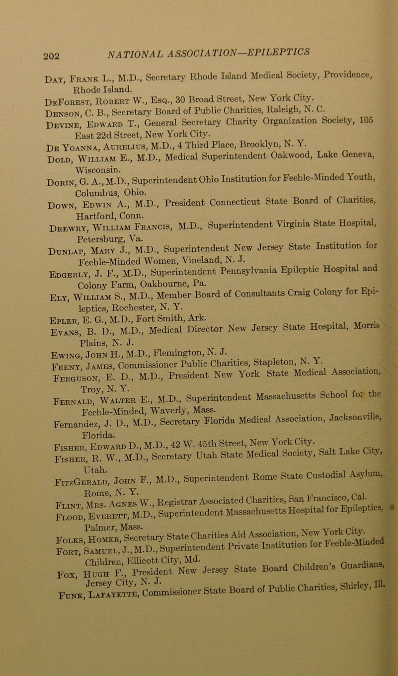 Day, Frank L., M.D., Secretary Rhode Island Medical Society, Providence, Rhode Island. Deforest, Robert W., Esq., 30 Broad Street, New York City. Denson, C. B., Secretary Board of Public Charities, Raleigh, N. C. Devine,’ Edward T., General Secretary Charity Organization Society, 105 East 22d Street, New York City. De Yoanna, Aurelius, M.D., 4 Third Place, Brooklyn, N. Y. Dold, William E., M.D., Medical Superintendent Oakwood, Lake Geneva, Wisconsin. Dorin, G. A., M.D., Superintendent Ohio Institution for Feeble-Minded Youth, Columbus, Ohio. Down, Edwin A., M.D., President Connecticut State Board of Chanties, Hartford, Conn. Drewry, William Francis, M.D., Superintendent Virginia State Hospital, Petersburg, Va. Dunlap, Mary J., M.D., Superintendent New Jersey State Institution lor Feeble-Minded Women, Vineland, N. J. Edgerly, J. F., M.D., Superintendent Pennsylvania Epileptic Hospital and Colony Farm, Oakboume, Pa. . Ely, William S., M.D., Member Board of Consultants Craig Colony or pi- leptics, Rochester, N. Y. Epler, E. G., M.D., Fort Smith, Ark. . Evans, B. D., M.D., Medical Director New Jersey State Hospital, Morris Plains, N. J. Ewing, John H., M.D., Flemington, N. J. Feeny, James, Commissioner Public Chanties, Stapleton, N.• . Ferguson, E. D., M.D., President New York State Medical Association, Troy, N. Y. , f . i. Fernald, Walter E., M.D., Superintendent Massachusetts School for the Feeble-Minded, Waverly, Mass. . . _ . Fernandez, J. D., M.D., Secretary Florida Medical Association, JacksonviUe, Florida. Fisher, Edward D„ M.D., 42 W. 45th Street, New York City. Fisher, R. W., M.D., Secretary Utah State Medical Society, Salt Lake City, FitzGerald, John F., M.D., Superintendent Rome State Custodial Asylum, Ft TNT Mrs'agnes W„ Registrar Associated Charities, San Francisco, Cal. Flood, Everett, M.D., Superintendent Massachusetts Hospital for Epileptics, Folks HOTER^etary State Charities Aid Association, New York Ci^. Fort, Samuel, J., M.D., Superintendent Private Institution for Feeble-. Fox HUG^F.'^Preshl^tJersey State Board Children's Guardians, Commissioner State Board of Public Charities, Shirley, *