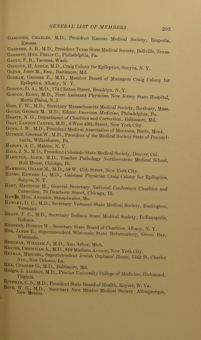 203 Gardiner, Charles, M.D., President Kansas Medical Society, Emporia Kansas. ’ 1 ’ G.ardner, A. B., M.D., President Texas State Medical Society Bellville Tpvaq Garrett, Hon. Philip C-, Philadelphia, Pa. Gault, F. B., Tacoma, Wash. Gignoux, H. Adele, M.D., Craig Colony for Epileptics, Sonyea, N. Y Glenn, John M., Esq., Baltimore, Md. Gorham, George E., M.D., Member Board of Managers Craig Colony for Epileptics, Albany, 1ST. Y. J Gorton, D. A., M.D., 174 Clinton Street, Brooklyn, N. Y. Gorton, Eliot, M.D., First Assistant Physician New Jersey State Hospital Morris Plains, N. J. 1 Goss, F. W., M.D., Secretary Massachusetts Medical Society, Roxbury Mass. Gould, George M., M.D., Editor American Medicine, Philadelphia, Pa. Grasti, N. G., Department of Charities and Correction, Baltimore Md Gray, Landon Carter, M.D., 6 West 49th Street, New York City Gunn, J. W., M.D., President Medical Association of Montana, Butte Mont. Guthrie, George W., M.D., President of the Medical Society State of Pennsvl- vania, Wilkesbarre, Pa. Hadley, A. C., Malone, N. Y. Hall, J. N., M.D., President Colorado State Medical Society, Denver Col. Hamilton Alice, M.D., Teacher Pathology Northwestern Medical School Hull House, Chicago, 111. Hammond, Graem M., M.D., 58 W. 45th Street, New York City. Hanes^(Edward L., M.D., Assistant Physician Craig Colony for Epileptics, Hart, Hastings H General Secretary National Conference Charities and Correction, 79 Dearborn Street, Chicago, 111. Haw§s, Hon. Andrew, Stroudwater, Me. HAWLEVei^ont MJX’ SecretaiV Vermont State Medical Society, Burlington, Heath^F. a, M.D., Secretary Indiana State Medical Society, Indianapolis, Hebberd, Robert W., Secretary State Board of Charities, Albany N Y ’ ' W^coifsinSuperintendent Wisconsin State Reformatory, Green Bay, Herdman, William J., M.D., Ann Arbor, Mich. vtlT’ C^RISTIAN A- M.D., 819 Madison Avenue, New York City. - an, Ieichel, Superintendent Jewish Orphans’ Home, 5342 St. Charles Ave., New Orleans, La. Hill, Charles G., M.D., Baltimore, Md. 0 ^ ViTgfnia180^ M‘D Pr°Ct°r University ColleSe of Medicine, Richmond, Hope^W* r oreSident State B°ard of Health, Keyser, W. Va. ’ New Mexico. feeCretary New Mexico Medical Society Albuquerque,