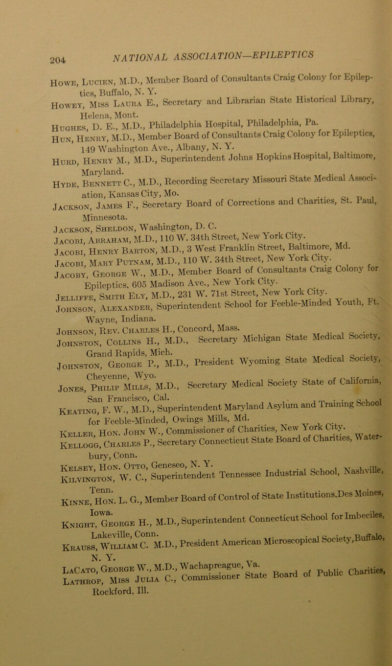 Howe, Lucien, M.D., Member Board of Consultants Craig Colony for Epilep- tics, Buffalo, N. Y. ... T., Howey, Miss Laura E., Secretary and Librarian State Historical Library, Helena, Mont. Hughes, D. E., M.D., Philadelphia Hospital, Philadelphia, Pa. Hun, Henry, M.D., Member Board of Consultants Craig Colony for Epileptics, 149 Washington Ave., Albany, N. Y. . Hurd, Henry M., M.D., Superintendent Johns Hopkins Hospital, Baltimore, Maryland. , Hyde, Bennett C., M.D., Recording Secretary Missouri State Medical Associ- ation, Kansas City, Mo. . Jackson, James F., Secretary Board of Corrections and Chanties, St. Paul, Minnesota. Jackson, Sheldon, Washington, D. C. Jacobi, Abraham, M.D., 110 W. 34th Street, New York City. Jacobi Henry Barton, M.D., 3 West Franklin Street, Baltimore, Me. Jacobi, Mary Putnam, M.D., 110 W. 34th Street, New \ ork City. Jacoby, George W., M.D., Member Board of Consultants Craig Colony or Epileptics. 605 Madison Ave., New York City. Jelliffe, Smith Ely, M.D., 231 W. 71st Street New York City. Johnson, Alexander, Superintendent School for Feeble-Minded Youth, Ft. Wayne, Indiana. Johnson, R,ev. Charles H., Concord, Mass. . Johnston, Collins H., M.D., Secretary Michigan State Medical Society, Grand Rapids, Mich. Johnston, George P., M.D., President Wyoming State Medical Society, Jones,'Philip Mills, M.D., Secretary Medical Society State of California, San Francisco, Cal. . _ . . G Keating, F. W., M.D., Superintendent Maryland Asylum and Training School for Feeble-Minded, Owings Mills, Md. ^ Keller Hon. John W., Commissioner of Chanties, New Tork City. _ Kellogg, Charles P., Secretary Connecticut State Board of Chanties, ater- bury, Conn. Tenner Industrial School, Nashville, Kinne JHon. L. G., Member Board of Control of State Institutions.Des Moines, Knight? George H.. M.D., Superintendent Connecticut School for Imbeciles. KRAUSS, W^'liam Cnk-D., President American Microscopical Society,Buffalo, N Y LaCato, George \V,M.D.,Wachapreague,Va Lathrop, Miss Julia C., Commissioner State Board of Public Ui Rockford. 111.