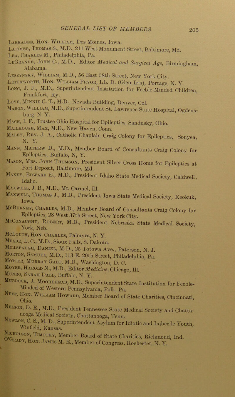 Larrabee, Hon. William, Des Moines, Iowa. Latimer, Thomas S., M.D., 211 West Monument Street, Baltimore, Md. Lea, Charles M., Philadelphia, Pa. LeCtRande, John C., M.D., Editor Medical and Surgical Age, Birmingham, Alabama. Leszynsky, William, M.D., 56 East 58th Street, New York City. Letchworth, Hon. William Pryor, LL. D. (Glen Iris), Portage, N. Y. Long, J. F., M.D., Superintendent Institution for Feeble-Minded Children Frankfort, Ky. Love, Minnie C. T., M.D., Nevada Building, Denver, Col. Mabon, William, M.D., Superintendent St. Lawrence State Hospital Odens- burg, N. Y. Mack, I. F., Trustee Ohio Hospital for Epileptics, Sandusky, Ohio. Mailhouse, Man, M.D., New Haven, Conn. Maley, Rev. J. A., Catholic Chaplain Craig Colony for Epileptics, Sonyea, N. Y. Mann, Mathew D., M.D., Member Board of Consultants Craig Colony for Epileptics, Buffalo, N, Y. Mason, Mrs. John Thomson, President Silver Cross Home for Epileptics at Port Deposit, Baltimore, Md. Maxey, Edward E., M.D., President Idaho State Medical Society, Caldwell, Idaho. Maxwell, J. B., M.D., Mt. Carmel, 111. Maxwell, Thomas J., M.D., President Iowa State Medical Society, Keokuk, Iowa. McBurnet, Charles, M.D., Member Board of Consultants Craig Colony for Epileptics, 28 West 37th Street, New York City. McConaughy, Robert, M.D., President Nebraska State Medical Societv York, Neb. McLouth, Hon. Charles, Palmyra, N. Y. Meade, L. C., M.D., Sioux Falls, S. Dakota. Millspaugh, Daniel, M.D., 25 Totowa Ave., Paterson, N. J. Morton, Samuel, M.D., 113 E. 20th Street, Philadelphia, Pa. Motter, Murray Galt, M.D., Washington, D. C. Moyer, Harold N., M.D., Editor Medicine, Chicago, 111. Munro, Sarah Dxll, Buffalo, N, Y. Murdock, J. Moorehead, M.D., Superintendent State Institution for Feeble- Minded of Western Pennsylvania, Polk, Pa. Neff, Hon. W illiam Howard, Member Board of State Charities, Cincinnati, Ohio. Nelson, D. E., M.D., President Tennessee State Medical Society and Chatta- nooga Medical Society, Chattanooga, Tenn. Superintendent Asylum for Idiotic and Imbecile Youth, Winfield, Kansas. Nicholson, Timothy, Member Board of State Charities, Richmond, Ind. Rady, Hon. James M. E., Member of Congress, Rochester, N. Y.