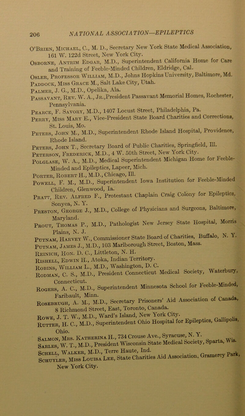 O’Brien, Michael, C-, M. D., Secretary New York State Medical Association, 1G1 W. 122d Street, New York City. Osborne, Antrim Edgar, M.D., Superintendent California Home for Care and Training of Feeble-Minded Children, Eldridge, Cal. Osler, Professor William, M.D., Johns Hopkins University, Baltimore, Md. Paddock, Miss Grace M., Salt Lake City, Utah. Palmer, J. G., M.D., Opelika, Ala. Passavant, Rev. W. A., Jr.,President Passavant Memorial Homes, Rochester, Pennsylvania. Pearce, F. Savory, M.D., 1407 Locust Street, Philadelphia, Pa. Perry, Miss Mary E., Vice-President State Board Charities and Corrections, St. Louis, Mo. Peters, John M., M.D., Superintendent Rhode Island Hospital, Providence, Rhode Island. Peters, John T., Secretary Board of Public Charities, Springfield, 111. Peterson, Frederick, M.D., 4 W. 50th Street, New York City. Polglase, W. A., M.D., Medical Superintendent Michigan Home for Feeble- Minded and Epileptics, Lapeer, Mich. Porter, Robert H., M.D., Chicago, 111. Powell, F. M., M.D., Superintendent Iowa Institution for Feeble-Minded Children, Glenwood, la. Pratt, Rev. Alfred F., Protestant Chaplain Craig Colony for Epileptics, Sonyea, N. Y. Preston, George J., M.D., College of Physicians and Surgeons, Baltimore, Maryland. Prout, Thomas P., M.D., Pathologist New Jersey State Hospital, Morns Plains, N. J. . . xT v Putnam, Harvey W., Commissioner State Board of Charities, Buffalo, IS. • Putnam’ James J., M.D., 103 Marlborough Street, Boston, Mass. Reinich, FI on. D. C., Littleton, N. H. Rishell, Edwin H., Atoka, Indian .Territory. Robins, William L., M.D., Washington, D. C. _ , Rodman, C. S., M.D., President Connecticut Medical Society, M aterbury, Rogers,°A. C., M.D., Superintendent Minnesota School for Feeble-Minded, Faribault, Minn. , Rosebrugh, A. M., M.D., Secretary Prisoners’ Aid Association of Cana , 8 Richmond Street, East, Toronto, Canada. . Powe J T W., M.D., Ward’s Island, New York City. Rutter, H. C., M.D., Superintendent Ohio Hospital for Epileptics, Gallipobs, Ohio. „ ,T v Ratmon Mrs Katherina H., 734 Crouse Ave., Syracuse, N. • Sarles,’w. T., M.D., President Wisconsin State Medical Society, Sparta, Wis. Schell, Walker, M.D., Terre Haute, Ind. p rL Schuyler, Miss Louisa Lee, State Charities Aid Assoc.at.on, Gramerey Par , New York City.