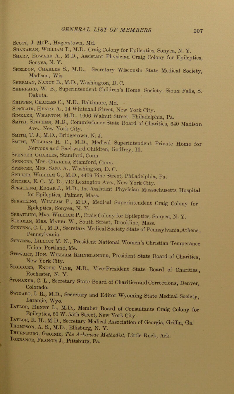 Scott, J. McP., Hagerstown, Md. Shanahan, William T., M.D., Craig Colony for Epileptics, Sonyea, N. Y. Sharp, Edward A., M.D., Assistant Physician Craig Colony for Epileptics, Sonyea, N. Y. Sheldon, Charles S., M.D., Secretary Wisconsin State Medical Society, Madison, Wis. Sherman, Nancy B., M.D., Washington, D. C. Sherrard, W. B., Superintendent Children’s Home Society, Sioux Falls, S. Dakota. Shippen, Charles C., M.D., Baltimore, Md. Sinclair, Henry A., 14 Whitehall Street, New York City. Sinkler, Wharton, M.D., 1606 Walnut Street, Philadelphia, Pa. Smith, Stephen, M.D., Commissioner State Board of Charities, 640 Madison Ave., New York City. Smith, T. J., M.D., Bridgetown, N. J. Smith, William H. C., M.D., Medical Superintendent Private Home for Nervous and Backward Children, Godfrey, 111. Spencer, Charles, Stamford, Conn. Spencer, Mrs. Charles, Stamford, Conn. Spencer, Mrs. Sara A., Washington, D. C. Spiller, William G., M.D., 4409 Pine Street, Philadelphia, Pa. Spitzka, E. C., M. D., 712 Lexington Ave., New York City. Spratling, Edgar J., M.D., 1st Assistant Physician Massachusetts Hospital for Epileptics, Palmer, Mass. Spratling, William P., M.D., Medical Superintendent Craig Colony for Epileptics, Sonyea, N. Y. Spratling, Mrs. William P., Craig Colony for Epileptics, Sonyea, N. Y. Stedman, Mrs. Mabel W., South Street, Brookline, Mass. Stevens, C. L., M.D., Secretary Medical Society State of Pennsylvania,Athens, Pennsylvania. Stevens, Lillian M. N., President National Women’s Christian Temperance Union, Portland, Me. Stewart, Hon. William Rhinelander, President State Board of Charities New York City. Stoddard, Enoch Vine, M.D., Vice-President State Board of Charities Rochester, N. Y. ' Stonaker, C. L., Secretary State Board of Charities and Corrections, Denver Colorado. Swigart, I. R., M.D., Secretary and Editor Wyoming State Medical Society Laramie, Wyo. Taylor, Henry L., M.D., Member Board of Consultants Craig Colony for Epileptics, 60 W. 55th Street, New York City. Taylor, R. H., M.D., Secretary Medical Association of Georgia, Griffin, Ga. Thompson, A. S., M.D., Ellisburg, N. Y. Thurnburg, George, The Arkansas Methodist, Little Rock, Ark. Torrance, Francis J., Pittsburg, Pa.