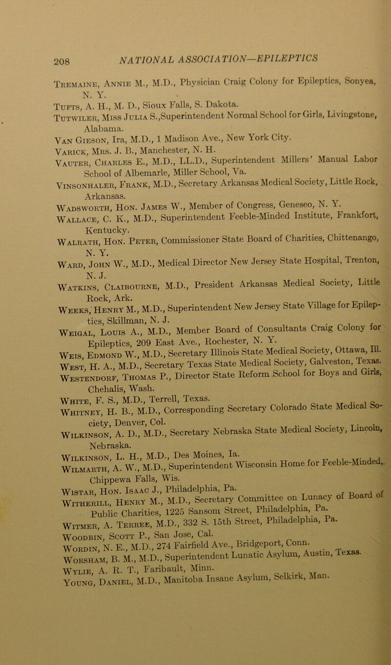 Tremaine, Annie M., M.D., Physician Craig Colony for Epileptics, Sonyea, N. Y. Tufts, A. H., M. D., Sioux Falls, S. Dakota. Tutwiler, Miss Julia S.,Superintendent Jsormal School for Cirls, Livingstone, Alabama. Van Gieson, Ira, M.D., 1 Madison Ave., New York City. Varick, Mrs. J. B., Manchester, N. H. Vauter, Charles E., M.D., LL.D., Superintendent Millers’ Manual Labor School of Albemarle, Miller School, Va. Vinsonhaler, Frank, M.D., Secretary Arkansas Medical Society, Little Rock, Arkansas. Wadsworth, Hon. James W., Member of Congress, Geneseo, N. Y. Wallace, C. K-, M.D., Superintendent Feeble-Minded Institute, Frankfort, Kentucky. Walrath, Hon. Peter, Commissioner State Board of Charities, Chittenango, N. Y. . Ward, John W., M.D., Medical Director New Jersey State Hospital, Trenton, Watkins, Claibourne, M.D., President Arkansas Medical Society, Little Rock, Ark. Weeks, Henry M., M.D., Superintendent New Jersey State Village for Epilep- tics, Skillman, N. J. . Weigal, Louis A., M.D., Member Board of Consultants Craig Colony for Epileptics, 209 East Ave., Rochester, N. A. _ Weis, Edmond W., M.D., Secretary Illinois State Medical Society, Ottawa, 111. West H. A., M.D., Secretary Texas State Medical Society, Galveston, Texas. Westendorf, Thomas P., Director State Reform School for Boys and Girls, Chehalis, Wash. White, F. S., M.D., Terrell, Texas. ,. , Whitney, H. B., M.D., Corresponding Secretary Colorado State Medical ciety, Denver, Col. Wilkinson, A. D., M.D., Secretary Nebraska State Medical Society, Lincoln, Nebraska. Wttkinson L. H., M.D., Des Moines, la. Wilmarth,* A. W., M.D., Superintendent Wisconsin Home for Feeble-Mm e , Chippewa Falls, Wis. Wistar Hon. Isaac J., Philadelphia, Pa. j r Witherile, Henry M., M.D, Secretary Committee on Lunacy of Board Public Charities, 1225 Sansom Street, Philadelphia, Pa. Witmer, A. Terree, M.D., 332 S. 15th Street, Philadelphia, Pa. Woodbin, Scott P., San Jose, Cal. Wordin, N. E., M.D., 274 Fairfield Ave., Bridgeport Conn. Worsham, B. M., M.D., Superintendent Lunatic Asylum, Austin, Texas. WYlie A. R. T., Faribault, Minn. Young, Daniel, M.D., Manitoba Insane Asylum, Selkirk, Man.