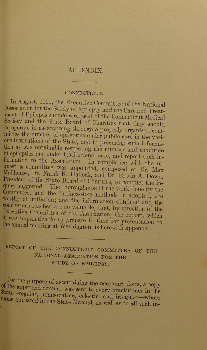 APPENDIX. CONNECTICUT. In August 1900, the Executive Committee of the National Association for the Study of Epilepsy and the Care and Treat- ment ol Epileptics made a request of the Connecticut Medical Society and the State. Board of Charities that they should co-operate m ascertaining through a properly organized com- mittee the number of epileptics under public care in the vari- ous institutions of the State, and in procuring such informa- tion as was obtainable respecting the number and condition of epileptics not under institutional care, and report such in- formation to the Association. In compliance with the re- quest a committee was appointed, composed of Dr. Max Mouse, Dr Frank K. Hallock, and Dr. Edwin A. Down, President of the State Board of Charities, to conduct the in- quiry suggested The thoroughness of the work done by the Committee, and the business-like methods it adopted, are cn°nplhy-0f llnita1tl0]n; and the information obtained and the pTim?nSneaChefi Ere f valuable> that, by direction of the Executive Committee of the Association, the report, which theTnnimfmCtuable+t^rPru?are in time f°r Presentation to e annual meeting at Washington, is herewith appended. REPORT OF THE CONNECTICUT COMMITTEE OF THE NATIONAL ASSOCIATION FOR THE STUDY OF EPILEPSY. of the anLmW?^ °f ascertaininS the necessary facts, a copy Sta+p I f , ed circular was sent to every practitioner in the namp ^ aij bomeoPathic, eclectic, and irregular—whose ppeared in the State Manual, as well as to all such in-