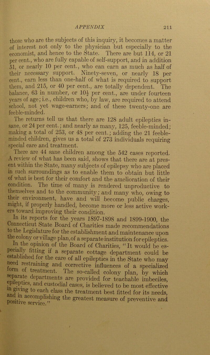 those who are the subjects of this inquiry, it becomes a matter of interest not only to the physician but especially to the economist, and hence to the State. There are but 114, or 21 per cent., who are fully capable of self-support, and in addition 51, or nearly 10 per cent., who can earn as much as half of their necessary support. Ninety-seven, or nearly 18 per cent., earn less than one-half of what is required to support them, and 215, or 40 per cent., are totally dependent. The balance, 63 in number, or 10J per cent., are under fourteen years of age; i.e., children who, by law, are required to attend school, not yet wage-earners; and of these twenty-one are feeble-minded. The returns tell us that there are 128 adult epileptics in- sane, or 24 per cent.; and nearly as many, 125, feeble-minded; making a total of 253, or 48 per cent.; adding the 21 feeble- minded children, gives us a total of 273 individuals requiring special care and treatment. There are 44 sane children among the 542 cases reported. A review of what has been said, shows that there are at pres- ent within the State, many subjects of epilepsy who are placed in such surroundings as to enable them to obtain but little of what is best for their comfort and the amelioration of their condition. The time of many is rendered unproductive to themselves and to the community; and many who, owing to their environment, have and will become public charges, might, if properly handled, become more or less active work- ers toward improving their condition. In its reports for the years 1897-1898 and 1899-1900, the Connecticut State Board of Charities made recommendations to the Legislature for the establishment and maintenance upon e colony or village plan, of a separate institution for epileptics. In the opinion of the Board of Charities, “It would be es- pema y fitting if a separate cottage department could be cs a is led for the care of all epileptics in the State who may nee restraining and corrective influences of a specialized orm o treatment. The so-called colony plan, by which ^epaia c departments are provided for teachable imbeciles, in o?3,1CS+anf cust°(hal cases, is believed to be most effective nnf1?113^ ° ea??1 c/ass the ^reatment best fitted for its needs, n -+-n accon?Phshing the greatest measure of preventive and positive service.”