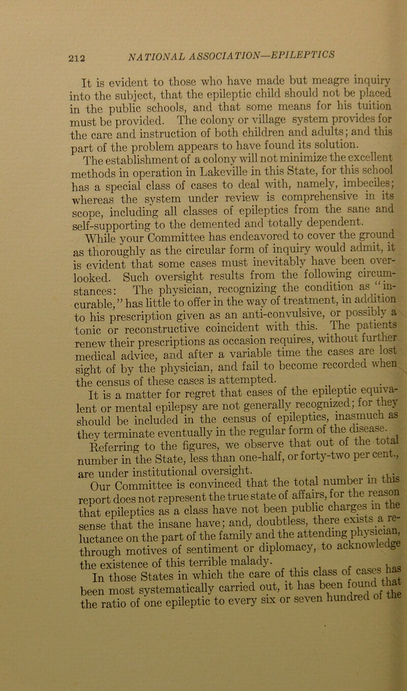 It is evident to those who have made but meagre inquiry into the subject, that the epileptic child should not be placed in the public schools, and that some means for his tuition must be provided. The colony or village system provides for the care and instruction of both children and adults; and this part of the problem appears to have found its solution. The establishment of a colony will not minimize the excellent methods in operation in Lakeville in this State, for this school has a special class of cases to deal with, namely, imbeciles; whereas the system under review is. comprehensive in its scope, including all classes of epileptics from the sane and self-supporting to the demented and totally dependent. While your Committee has endeavored to cover the ground as thoroughly as the circular form of inquiry would admit, it is evident that some cases must inevitably have. been, over- looked. Such oversight results from the following circum- stances: The physician, recognizing the condition as in- curable,” has little to offer in the way of treatment, in addition to his prescription given as an anti-convulsive, or possibly a tonic or reconstructive coincident with this. The patients renew their prescriptions as occasion requires, without further medical advice, and after a variable time the cases are lost sight of by the physician, and fail to become recorded when the census of these cases is attempted. It is a matter for regret that cases of the epileptic equiva- lent or mental epilepsy are not generally recognized; for they should be included in the census of epileptics, inasmuch as they terminate eventually in the regular form of the disease. Referring to the figures, we observe that out oi the total number in the State, less than one-half, or forty-two per cent., are under institutional oversight. . ,. Our Committee is convinced that the total numbei m report does not represent the true state of affairs, for the reason that epileptics as a class have not been public charges m the sense that the insane have; and, doubtless, there exists a re- luctance on the part of the family and the attending phy sic a , through motives of sentiment or diplomacy, to acknowledg the existence of this terrible malady. In those States in which the care of. this class of cases as been most systematically carried out, it has been foundL that the ratio of one epileptic to every six or seven hundred of the