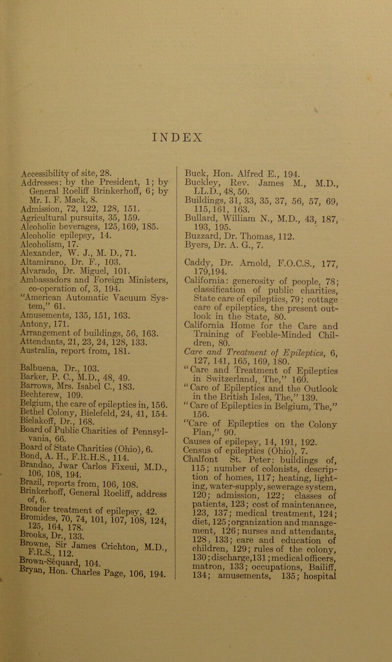 V INDEX Accessibility of site, 28. Addresses: by the President, 1; by General Roeliff Brinkerhoff, 6; by Mr. I. F. Mack, 8. Admission, 72, 122, 128, 151. Agricultural pursuits, 35, 159. Alcoholic beverages, 125,169, 185. Alcoholic epilepsy, 14. Alcoholism, 17. Alexander, W. J., M. D., 71. Altamirano, Dr. F., 103. Alvarado, Dr. Miguel, 101. Ambassadors and Foreign Ministers, co-operation of, 3, 194. “American Automatic Vacuum Sys- tem,” 61. Amusements, 135, 151, 163. Antony, 171. Arrangement of buildings, 56, 163. Attendants, 21, 23, 24, 128, 133. Australia, report from, 181. Balbuena, Dr., 103. Barker, P. C., M.D., 48, 49. Barrows, Mrs. Isabel C., 183. Bechterew, 109. Belgium, the care of epileptics in, 156 Bethel Colony, Bielefeld, 24, 41, 154 Bielakoff, Dr., 168. Board of Public Charities of Pennsyl vania, 66. Board of State Charities (Ohio), 6. Bond, A. H., F.R.H.S., 114. Brandao, Jwar Carlos Fixeui, M.D. 106, 108, 194. Brazil, reports from, 106, 108. Brinkerhoff, General Roeliff, addres: of, 6. Broader treatment of epilepsy, 42. 74’ 101> 107> 108, 124 „ 125, 164, 178. Brooks, Dr., 133. BlFRS &1i[2James Crichton, M.D. Brown-Sequard, 104. Bryan, Hon. Charles Page, 106, 194 Buck, Hon. Alfred E., 194. Buckley, Rev. James M., M.D., LL.D., 48, 50. Buildings, 31, 33, 35, 37, 56, 57, 69, 115,161, 163. Bullard, William N., M.D., 43, 187, 193, 195. Buzzard, Dr. Thomas, 112. Byers, Dr. A. G., 7. Caddy, Dr. Arnold, F.O.C.S., 177, 179,194. California: generosity of people, 78; classification of public charities, State care of epileptics, 79; cottage care of epileptics, the present out- look in the State, 80. California Home for the Care and Training of Feeble-Minded Chil- dren, 80. Care ayid Treatment of Epileptics, 6, 127, 141, 165, 169, 180. “Care and Treatment of Epileptics in Switzerland,, The,” 160. “Care of Epileptics and the Outlook in the British Isles, The,” 139. “ Care of Epileptics in Belgium, The,” 156. “Care of Epileptics on the Colonv Plan,” 90. Causes of epilepsy, 14, 191, 192. Census of epileptics (Ohio), 7. Chalfont St. Peter: buildings of, 115; number of colonists, descrip- tion of homes, 117; heating, light- ing, water-supply, sewerage system, 120; admission, 122; classes of patients, 123; cost of maintenance, 123, 137; medical treatment, 124; diet, 125; organization and manage- ment, 126; nurses and attendants, 128, 133; care and education of children, 129; rules of the colony, 130; discharge,!31; medical officers, matron, 133; occupations. Bailiff, 134; amusements, 135; hospital