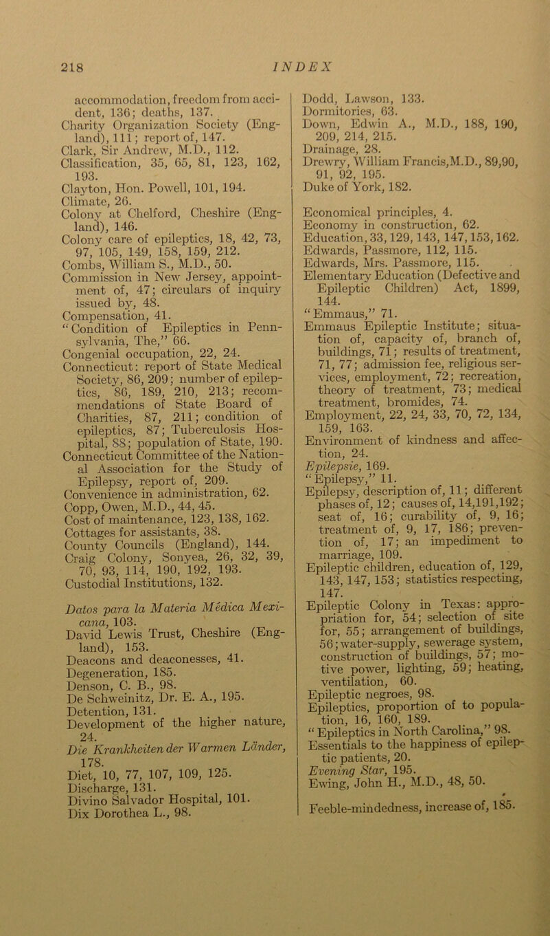 accommodation, freedom from acci- dent, 136; deaths, 137. Charity Organization Society (Eng- land), 111; report of, 147. Clark, Sir Andrew, M.D., 112. Classification, 35, 65, 81, 123, 162, 193. Clayton, Hon. Powell, 101, 194. Climate, 26. Colony at Chelford, Cheshire (Eng- land), 146. Colony care of epileptics, 18, 42, 73, 97, 105, 149, 158, 159, 212. Combs, William S., M.D., 50. Commission in New Jersey, appoint- ment of, 47; circulars of inquiry issued by, 48. Compensation, 41. “Condition of Epileptics in Penn- sylvania, The,” 66. Congenial occupation, 22, 24. Connecticut: report of State Medical Society, 86, 209; number of epilep- tics, 86, 189, 210, 213; recom- mendations of State Board of Charities, 87, 211; condition of epileptics, 87; Tuberculosis Hos- pital, 88; population of State, 190. Connecticut Committee of the Nation- al Association for the Study of Epilepsy, report of, 209. Convenience in administration, 62. Copp, Owen, M.D., 44, 45. Cost of maintenance, 123, 138, 162. Cottages for assistants, 38. County Councils (England), 144. Craig Colony, Sonyea, 26, 32, 39, 70, 93, 114, 190, 192, 193. Custodial Institutions, 132. Datos para la Materia Medica Mexi- cana, 103. David Lewis Trust, Cheshire (Eng- land), 153. Deacons and deaconesses, 41. Degeneration, 185. Denson, C. B., 98. De Schweinitz, Dr. E. A., 195. Detention, 131. Development of the higher nature, 24. T ** J Die Krankheitender Warmen Lander, 178. Diet, 10, 77, 107, 109, 125. Discharge, 131. Divino Salvador Hospital, 101. Dix Dorothea L., 98. Dodd, Lawson, 133. Dormitories, 63. Down, Edwin A., M.D., 188, 190, 209, 214, 215. Drainage, 28. Drewry, William Francis,M.D., 89,90, 91, 92, 195. Duke of York, 182. Economical principles, 4. Economy in construction, 62. Education, 33,129, 143, 147,153,162. Edwards, Passmore, 112, 115. Edwards, Mrs. Passmore, 115. Elementary Education (Defective and Epileptic Children) Act, 1899, 144. “Emmaus,” 71. Emmaus Epileptic Institute; situa- tion of, capacity of, branch of, buildings, 71; results of treatment, 71, 77; admission fee, religious ser- vices, employment, 72; recreation, theory of treatment, 73; medical treatment, bromides, 74. Employment, 22, 24, 33, 70, 72, 134, 159, 163. Environment of kindness and affec- tion, 24. Epilepsie, 169. “Epilepsy,” 11. Epilepsy, description of, 11; different phases of, 12; causes of, 14,191,192; seat of, 16; curability of, 9, 16; treatment of, 9, 17, 186; preven- tion of, 17; an impediment to marriage, 109. Epileptic children, education of, 129, 143, 147, 153; statistics respecting, 147. Epileptic Colony in Texas: appro- priation for, 54; selection of site for, 55; arrangement of buildings, 56; water-supply, sewerage system, construction of buildings, 57; mo- tive power, lighting, 59; heating, ventilation, 60. Epileptic negroes, 98. Epileptics, proportion of to popula- tion, 16, 160, 189. “ Epileptics in North Carolina,’ 98. Essentials to the happiness of epilep- tic patients, 20. Evening Star, 195. Ewing, John H., M.D., 48, 50. 0 Feeble-mindedness, increase of, 185.