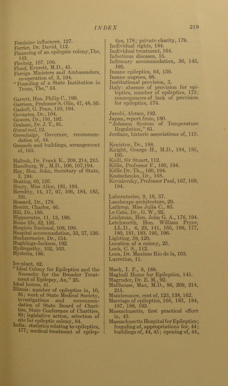Feminine influences, 127. Ferrier, Dr. David, 112. Financing of an epileptic colony, 1 he, 143. Flechsig, 107, i 09. Flood, Everett, M.D., 45. Foreign Ministers and Ambassadors, co-operation of, 3, 194. “Founding of a State Institution in Texas, The,” 54. Garrett, Hon. Philip C., 190. Garrison, Professor S. Olin, 47, 48, 50. Gaskell, G. Penn, 110, 194. Govantes, Dr., 104. Gowers, Dr., 191,192. Graham, Dr. J. T., 91. Grand vial, 12. Greenhalge, Governor, recommen- dation of, 44. Grounds and buildings, arrangement of, 163. Hallock, Dr. Frank K, 209, 214, 215. Haoelburg, W., M.D., 106, 107,194. Hay, Hon. John, Secretary of State, 3 194. Heating, 60, 120. Henry', Miss Alice, 181, 194. Heredity, 14, 17, 97, 106, 184, 185, 191. Hessard, Dr., 178. Hewitt, Charles, 46. Hill, Dr., 188. Hippocrates, 11, 13, 186. Home life, 32, 193. Hospicio Nacional, 108,109. Hospital accommodation, 33, 37, 136. Huchzermeier, Dr., 154. Hughlings-Jackson, 192. Hydropathy, 102, 103. Hysteria, 186. Ice-plant, 62. Ideal Colony' for Epileptics and the Necessity for the Broader Treat- ment of Epilepsy, An,” 25. Ideal homes, 41. Illinois: number of epileptics in, 10, 85; w'ork of State Medical Society, investigations and recommen- dation of State Board of Chari- ties, State Conference of Charities, 83; legislative action, selection of site for epileptic colony, 84. India: statistics relating to epileptics, 177; medical treatment of epilep- tics, 178; private charity, 179. Individual rights, 184. Individual treatment, 164. Infectious diseases, 15. Infirmary accommodation, 36, 143, 193. Insane epileptics, 64, 139. Insane negroes, 98. Institutional provision, 3. Italy: absence of provision for epi- leptics, number of epileptics, 173; consequences of lack of provision for epileptics, 174. Jacobi, Abram, 192. Japan, report from, 180. “Johnson System of Temperature Regulation,” 61. Jordans, historic associations of, 115. Keniston, Dr., 188. Knight, George H., M.D., 184, 185, 195. Knill, Sir Stuart, 112. Kolle, Professor F., 160, 194. Kolle Dr. Th.„ 160, 194. Kostschenko, Dr., 168. Kovalevsky, Professor Paul, 167, 169, 194. Laboratories, 9, 18, 37. Landscape architecture, 29. Lathrop, Miss Julia C., 83. Le Cato, Dr., G. W., 92. Leishman, Hon. John G. A., 176, 194. Letchworth, Hon. William Pryor, LL.D., 6, 23, 141, 165, 169, 177, 180, 181, 183, 195, 196. Lighting, 59, 120. Location of a colony, 25. Loch, C. S., 112. Loza, Dr. Maximo Rio de la, 103. Lucretius, 11. Mack, I. F., 8, 188. Maghull Home for Epileptics, 145. Magruder, Dr. E. M., 92. Madhouse, Max, M.D., 86, 209, 214, 215. Maintenance, cost of, 123, 138, 162. Marriage of epileptics, 166, 183, 184, 187, 188, 193. Massachusetts, first practical effort in, 43. Massachusetts Hospital for Epileptics; founding of, appropriations for, 44; buildings of, 44, 45; opening of, 44,