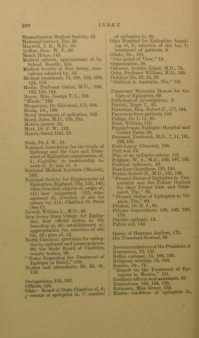Massachusetts Medical Society, 43. Maternal instinct, The, 23. Maxwell, J. B., M.D., 83. McRae, Hon. W. P.,92. Meath Home, 145. Medical officers, appointment of by School Boards, 153. Medical Society of New Jersey, reso- lutions adopted by, 49. Medical treatment, 74, 101, 103, 109, 124, 178. Medin, Professor Oskar, M.D., 166, 183, 184, 194. Meyer, Hon. George V. L., 194. “Minda,” 182. Mingazzini, Dr. Giovanni, 175, 194. Miura, Dr., 180. Moral treatment of epileptics, 102. Morel, Jules, M.D., 156, 194. Motive power, 59. Mott, Dr. F. W., 182. Munro, Sarah Dali, 19. Nash, Dr. J. W., 91. National Association for the Study of Epilepsy and the Care and Treat- ment of Epileptics; organization of, 1; eligibility to membership in, work of, 2; aim of, 4. National Medical Institute (Mexico), 103. National Society for Employment of Epileptics, England, The, 110, 145; when founded, objects of, origin of, 111; how supported, 112; man- agement of, selection of site for colony by, 113; Chalfont St. Peter (See C). Newell, William L., M.D., 48. New Jersey State Village for Epilep- tics, first official action in the founding of, 46; establishment of, appropriation for, selection of site for, 50; plan of, 52. North Carolina: provision for epilep- tics in, epileptic and insane negroes, 98; the State Board of Charities, county homes, 99. “Notes Regarding the Treatment of Epilepsy in Brazil,” 108. Nurses and attendants, 23, 24, 41, 133. Occupations, 134, 163. Officers, 195. Ohio: Board of State Charities of, 6, census of epileptics in, 7; number of epileptics in, 10. Ohio Hospital for Epileptics: found- ing of, 6; selection of site for, 7; treatment of patients, 9. Onate, Dr., 103. “One point of View,” 19. Organization, 38. Osborne, Antrim Edgar, M.D., 78. Osier, Professor William, M.D., 195. Outdoor life, 22, 24, 26. “ Outlook in Australia, The,” 181. Passavant Memorial Homes for the Care of Epileptics, 69. Pathological investigation, 9. Patrick, Hugh T., 83. Patterson, Hon. Robert F., 177, 194. Payments from patients, 144. Pedigo, Dr. L. G., 91. Penn, William, 115. Pennsylvania Epileptic Hospital and Colony Farm, 69. Peterson, Frederick, M.D., 7, 11, 181, 182,195. Petit-Lancy (Geneva), 160. Petit mal, 12. Plan of an epileptic colony, 141. Polglase, W. A., M.D., 186, 187, 195. Political influence, 42. Poor Law Guardians, 124,144. Porter, Robert H., M.D., 185,186. “ Present Status of Epileptics in Con- necticut and the Future Outlook for their Proper Care and Treat- ment, The,” 86. “ Present Status of Epileptics in Vir- ginia, The,” 89. Preston, Dr. R. J., 91. Private benevolence, 140, 143, 160, 179. Psychic epilepsy, 13. Public aid, 144. Queen of Heavens Asylum, 171. Qui Transtulit Sustinet, 88. Recommendations of the President, 4. Recreation, 73, 135. Reflex epilepsy, 15,^186, 192. Religious worship, 72, 164. Rembe, Dr., 74. “Report on the Treatment of Epi- leptics in Mexico,” 101. Resident officers and assistants, 40. Resolutions, 193, 194, 195. Robinson, Miss Aimee, 133. Russia: condition of epileptics in,