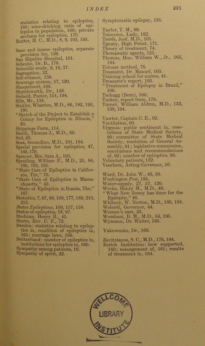 statistics relating to epileptics, 168; wine-drinking, ratio of _ epi- leptics to population, 169; private asylums for epileptics, 170. Rutter, H. C., M.D., 8, 9, 193, 195. Sane and insane epileptics, separate provision for, 139. San Hipolito Hospital, 101. Scheube, Dr. B., 178. Scientific study, 9, 18, 37. Segregation, 32. Self-reliance, 136. Sewerage system, 57, 120. Shoutelwort, 169. Shuttleworth, Dr., 148. Siebold, Pastor, 154, 194. Sills, Mr., 134. Sinkler, Wharton, M.D., 66, 182, 193, 195. “Sketch of the Project to Establish a Colony for Epileptics in Illinois,” 83. Skippings Farm, 114. Smith, Thomas J., M.D., 50. Soil, 28. Sosa, Secundino, M.D., 101, 194. Special provision for epileptics, 47, 140,170. Spencer, Mrs. Sara A., 195. Spratling, William P., M.D., 25, 84, 190, 193, 195. “ State Care of Epileptics in Califor- nia, The,” 78. “State Care of Epileptics in Massa- chusetts,” 43. “State of Epileptics in Russia, The,” 167. Statistics, 7, 67, 96,168,177,189, 210, 213. Status Epilepticus, 109, 157, 158. Status of epileptics, 18, 97. Stedman, Henry R., 45. Sturm, Rev. C. F., 72. Sweden: statistics relating to epilep- tics in, condition of epileptics in, 165; marriage laws, 166. Switzerland: number of epileptics in, institutions for epileptics in, 160. Sympathy among patients, 10. Sympathy of spirit, 22. Symptomatic epilepsy, 185. Taylor, T. M., 99. Tennyson, Lady, 182. Terras, Jose, M.D., 101. Tgnaty, High Priest, 171. Theory of treatment, 74. Therapeutic agents, 125. Thomas, Hon. William W., Jr., 165, 194. Tolouse method, 76. Toussaint, Dr. Manuel, 103. Training school for nurses, 41. Treasurer’s report, 193. “Treatment of Epilepsy in Brazil,” 106. Tschugg (Bern), 160. Turkey, report from, 176. Turner, William Aldren, M.D., 133, 139, 194. Vawter, Captain C. E., 92. Ventilation, 60. Virginia: public sentiment in, reso- lutions of State Medical Society, 90; committee of State Medical Society, resolution of General As- sembly, 91; legislative commission, conclusions and recommendations of, 92; number of epileptics, 96. Voluntary patients, 132. Voorhees, Acting-Governor, 50. Ward, Dr. John W., 46, 50. Washington Post, 194. Water-supply, 27, 57, 120. Weeks, Henry M., M.D., 46. “What New Jersey has done for the Epileptic,” 46. Whitney, W. Norton, M.D., 180, 194. Wolcott, Governor, 44. Woman’s care, 23. Worsham, B. M., M.D., 54, 195. Wymann, Dr. Walter, 195. Yakowenko, Dr., 168. Zavitzianos, S. C., M.D., 176,194. Zurich Institution: how supported, 160; management of, 161; results of treatment in, 164.