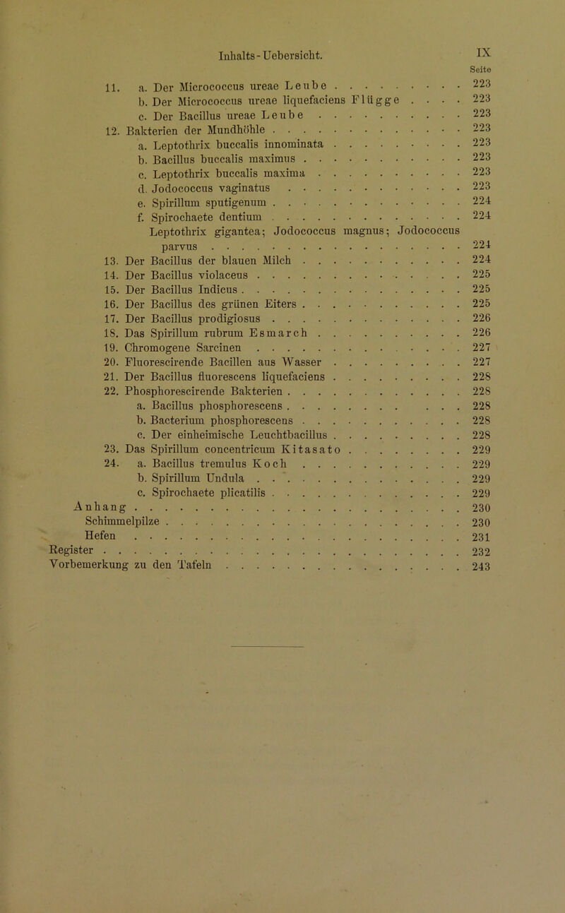 Seite 11. a. Der Micrococcus ureae Leiibe 223 b. Der Micrococcus ureae liquefaciens Flügge . . . . 223 c. Der Bacillus ureae Leube 223 12. Bakterien der Mundhöhle 223 a. Leptothrix buccalis innominata 223 b. Bacillus buccalis maximus 223 c. Leptothrix buccalis maxima 223 d. Jodococcus vaginatus 223 e. Spirillum sputigenum 224 f. Spirochaete dentium 224 Leptothrix gigantea; Jodococcus magnus; Jodococcus parvus 224 13. Der Bacillus der blauen Milch 224 14. Der Bacillus violaceus 225 15. Der Bacillus Indicus 225 16. Der Bacillus des grünen Eiters 225 17. Der Bacillus prodigiosus 226 18. Das Spirillum rubrum Esmarch 226 19. Chromogene Sarcinen 227 20. Fluorescirende Bacillen aus Wasser 227 21. Der Bacillus fluorescens liquefaciens 228 22. Phosphorescirende Bakterien 228 a. Bacillus phosphorescens ... 228 b. Bacterium phosphorescens 228 c. Der einheimische LeuchtbaciUus 228 23. Das Spirillum concentricum Kitasato 229 24. a. Bacillus tremulus Koch 229 b. Spirillum Undula 229 c. Spirochaete plicatilis 229 Anhang 230 Schimmelpilze 230 Hefen 231 Eegister 232 Vorbemerkung zu den Tafeln 243