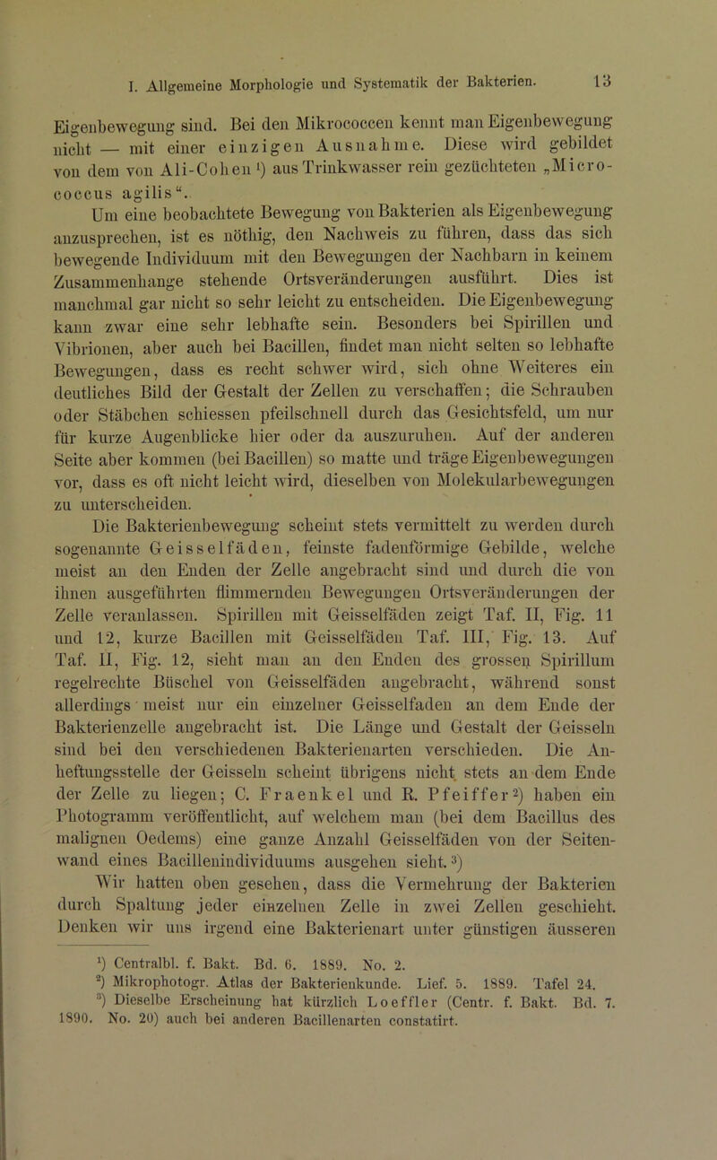 Eigeilbewegung sind. Bei den Mikrococcen kennt man Eigenbewegung nicht — mit einer einzigen Ausnahme. Diese wird gebildet von dem von Ali-Cohen ‘) aus Trinkwasser rein gezüchteten „Micro- coccus agilis“. Um eine beobachtete Bewegung vou Bakterien als Eigeubewegung anzusprecbeu, ist es uöthig, den Nachweis zu führen, dass das sich bewegende Individuum mit den Bewegungen der Nachbarn in keinem Zusammenhänge stehende Ortsveränderungen ausführt. Dies ist manchmal gar nicht so sehr leicht zu entscheiden. Die Eigenbewegung kann zwar eine sehr lebhafte sein. Besonders bei Spirillen und Vibrionen, aber auch bei Bacillen, findet man nicht selten so lebhafte Bewegungen, dass es recht schwer wird, sich ohne Weiteres ein deutliches Bild der Gestalt der Zellen zu verschaffen; die Schrauben oder Stäbchen schiessen pfeilschnell durch das Gesichtsfeld, um nur für kurze Augenblicke hier oder da auszuruhen. Anf der anderen Seite aber kommen (bei Bacillen) so matte und träge Eigenbewegungen vor, dass es oft nicht leicht wird, dieselben von Molekularbewegungen zu unterscheiden. Die Bakterienbeweguug scheint stets vermittelt zu werden durch sogenannte Geisseifäden, feinste fadenförmige Gebilde, welche meist an den Enden der Zelle angebracht sind und durch die von ihnen ausgeführten flimmernden Bewegungen Ortsveränderungen der Zelle veranlassen. Spirillen mit Geisselfäden zeigt Taf. II, Fig. 11 und 12, kurze Bacillen mit Geisselfäden Taf. III, Fig. 13. Auf Taf. 11, Fig. 12, sieht man an den Enden des grossen Spirillum regelrechte Büschel von Geisselfäden angebracht, während sonst allerdings meist nur ein einzelner Geisselfäden an dem Ende der Bakterienzelle angebracht ist. Die Länge und Gestalt der Geissein sind bei den verschiedenen Bakterienarten verschieden. Die An- heftungsstelle der Geissein scheint übrigens nicht stets an dem Ende der Zelle zu liegen; C. Fraenkel und K. Pfeiffer2) haben ein Photogramm veröffentlicht, auf welchem man (bei dem Bacillns des malignen Oedems) eine ganze Anzahl Geisselfäden von der Seiten- wand eines Bacillenindividuums ausgehen sieht. 3) Wir hatten oben gesehen, dass die Vermehrung der Bakterien durch Spaltung jeder einzelnen Zelle in zw'ei Zellen geschieht. Denken wir niis irgend eine Bakterienart unter günstigen äusseren 1) Centralbl. f. Bakt. Bd. 6. 1889. No. 2. Mikrophotogr. Atlas der Bakterienkunde. Lief. 5. 1889. Tafel 24. ®) Dieselbe Erscheinung hat kürzlich Loeffler (Centr. f. Bakt. Bd. 7. 1890. No. 20) auch bei anderen Bacillenarten constatirt.