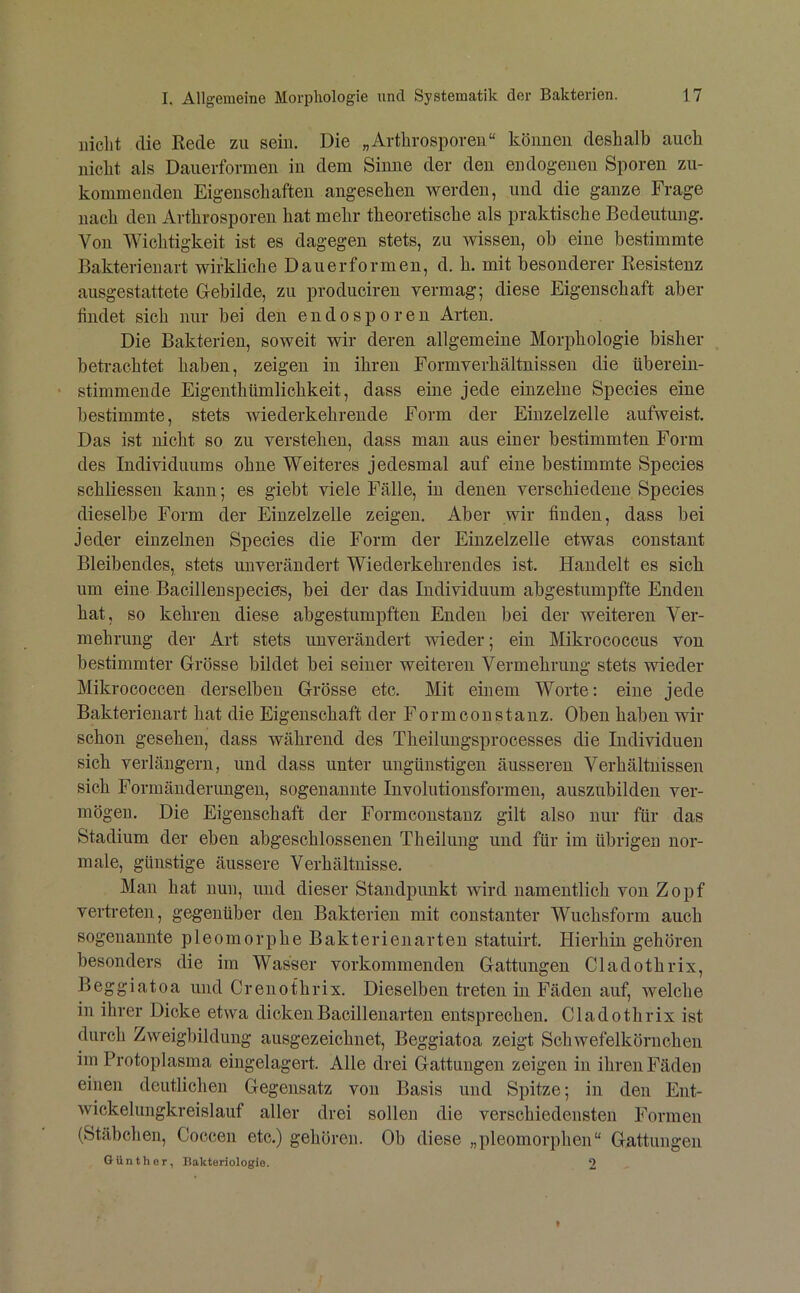 iiicLt die Rede zu sein. Die „Arthrosporen“ können deshalb auch nicht als Dauerformen in dem Sinne der den endogenen Sporen zu- kommenden Eigenschaften angesehen werden, und die ganze Frage nach den Arthrosporen hat mehr theoretische als praktische Bedeutung. Von Wichtigkeit ist es dagegen stets, zu wissen, oh eine bestimmte Bakterienart wirkliche Dauerformen, d. h. mit besonderer Resistenz ausgestattete Grebilde, zu produciren vermag; diese Eigenschaft aber findet sich nur hei den endosporen Arten. Die Bakterien, soweit wir deren allgemeine Morphologie bisher betrachtet haben, zeigen in ihren Formverhältnissen die üherein- • stimmende Eigenthümlichkeit, dass eine jede einzelne Species eine bestimmte, stets wiederkehrende Form der Einzelzelle aufweist. Das ist nicht so zu verstehen, dass man aus einer bestimmten Form des Individuums ohne Weiteres jedesmal auf eine bestimmte Species schliessen kann; es giebt viele Fälle, in denen verschiedene Species dieselbe Form der Einzelzelle zeigen. Aber wir finden, dass bei Jeder einzelnen Species die Form der Einzelzelle etwas constant Bleibendes, stets unverändert Wiederkehrendes ist. Handelt es sich um eine Bacillenspecies, bei der das Individuum abgestumpfte Enden hat, so kehren diese abgestumpften Enden bei der weiteren Ver- mehrung der Art stets unverändert wieder; ein Mikrococcus von bestimmter Grösse bildet bei seiner weiteren Vermehrung stets wieder Mikrococcen derselben Grösse etc. Mit einem Worte: eine jede Bakterienart hat die Eigenschaft der Formconstanz. Oben haben wir schon gesehen, dass während des Theilungsprocesses die Individuen sich verlängern, und dass unter nngünstigen äusseren Verhältnissen sich Formänderungen, sogenannte Involutionsformen, auszubilden ver- mögen. Die Eigenschaft der Formconstanz gilt also nur für das Stadium der eben abgeschlossenen Theilung und für im übrigen nor- male, günstige äussere Verhältnisse. Man hat nun, und dieser Standpunkt wird namentlich von Zopf vertreten, gegenüber den Bakterien mit constanter Wuchsform auch sogenannte pleomorphe Bakterienarten statuirt. Hierhin gehören besonders die im Wasser vorkommenden Gattungen Cladothrix, Beggiatoa und Crenothrix. Dieselben treten m Fäden auf, welche in ihrer Dicke etwa dicken Bacillenarten entsprechen. Cladothrix ist durch Zweigbildung ausgezeichnet, Beggiatoa zeigt Schwefelkörnchen im Protoplasma eingelagert. Alle drei Gattungen zeigen in ihren Fäden einen deutlichen Gegensatz von Basis und Spitze; in den Ent- Avickelungkreislanf aller drei sollen die verschiedensten Formen (Stäbchen, Coccen etc.) gehören. Ob diese „pleomorphen“ Gattungen Günther, Hakteriologie. 2