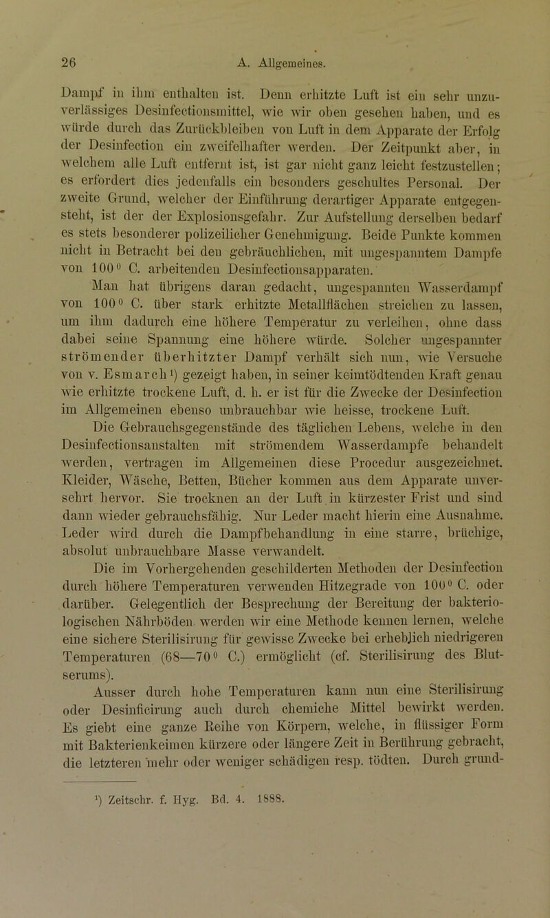 Damiü in ihm enthalten ist. Denn erhitzte Luft ist ein sehr unzu- verlässiges Desinfectionsmittel, wie wir oben gesehen haben, und es würde durch das Zurückbleiben von Luft in dem Apparate der Erfolg der Desinfection ein zweifelhafter werden. Der Zeitpunkt aber, in welchem alle Luft entfernt ist, ist gar nicht ganz leicht festzustellen; es erfordert dies jedenfalls ein besonders geschultes Personal, Der zweite Drund, welcher der Einführung derartiger Apparate entgegen- steht, ist der der Explosionsgefahr. Zur Aufstellung derselben bedarf es stets besonderer polizeilicher Genehmigung. Beide Punkte kommen nicht in Betracht bei den gebräuchlichen, mit ungespanntem Dampfe von 100*' C. arbeitenden Desinfectionsapparaten. Man hat übrigens daran gedacht, ungespannten Wasserdampf von 100 0 C. über stark erhitzte Metallflächen streichen zu lassen, um ihm dadurch eine höhere Temperatur zu verleihen, ohne dass dabei seine Spannung eine höhere würde. Solcher ungespannter strömender überhitzter Dampf verhält sich nun, wie Versuche von V. Esmarchi) gezeigt haben, in seiner keimtödtenden Kraft genau wie erhitzte trockene Luft, d. h. er ist für die Zwecke der Desinfection im Allgemeinen ebenso imbrauchbar wie heisse, trockene Luft. Die Gebrauchsgegenstände des täglichen Lebens, aveiche in den Desinfectionsanstalten mit strömendem Wasserdampfe behandelt werden, vertragen im Allgemeinen diese Procedur ausgezeichnet. Kleider, Wäsche, Betten, Bücher kommen aus dem Apparate unver- sehrt hervor. Sie trocknen an der Luft in kürzester Frist und sind dann Avieder gebrauchsfähig. Nur Leder macht hierin eine Ausnahme. Leder wird durch die Dampfbehandiung in eine starre, brüchige, absolut unbrauchbare Masse verAvaudelt. Die im Vorhergehenden geschilderten Methoden der Desinfection durch höhere Temperaturen verwenden Hitzegrade von 100 o C. oder darüber. Gelegentlich der Besprechung der Bereitung der bakterio- logischen Nährböden werden Avir eine Methode kennen lernen, Avelche eine sichere Sterilisirung für geAA'isse ZAveeke bei erheblich niedrigeren Temperaturen (68—70® C.) ermöglicht (cf. Sterilisirung des Blut- serums). Ausser durch hohe Temperaturen kann nun eine Sterilisirung oder Desinficirung auch durch chemiche Mittel beAvirkt averden. Es giebt eine ganze Beihe von Körpern, Avelche, in flüssiger Form mit Bakterienkeimen kürzere oder längere Zeit in Berührung gebracht, die letzteren 'mehr oder Aveniger schädigen resp. tödten. Durch grund-