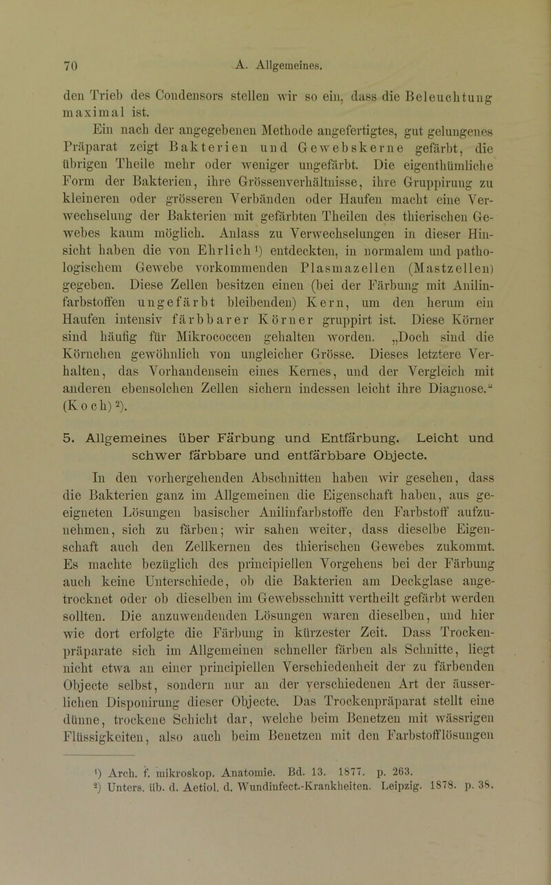 den Trieb des Coiidensors stellen wir so ein, dass die Beleuchtung maximal ist. Ein nach der angegebenen Methode angefertigtes, gut gelungenes Präparat zeigt Bakterien und Ge webskerne gefärbt, die übrigen Theile mehr oder weniger ungeBirbt. Die eigenthümliehe Form der Bakterien, ihre Grössenverhältnisse, ihre Gruppirung zu kleineren oder grösseren Verbänden oder Haufen macht eine Ver- wechselung der Bakterien mit gefärbten Theilen des thierischen Ge- webes kaum möglich. Anlass zu Verwechselungen in dieser Hin- sicht haben die von Ehrlich i) entdeckten, in normalem und patho- logischem Gewebe vorkommenden Plasmazellen (Mastzellen) gegeben. Diese Zellen besitzen einen (bei der Färbung mit Anilin- farbstoffeu ungefärbt bleibenden) Kern, um den herum ein Haufen intensiv färbbarer Körner gruppirt ist. Diese Körner sind häufig für Mikrococceu gehalten worden. „Doch sind die Körnchen gewöhnlich von ungleicher Grösse. Dieses letztere Ver- halten, das Vorhandensein eines Kernes, und der Vergleich mit anderen ebensolchen Zellen sichern indessen leicht ihre Diagnose.“ (Koch) 2). 5. Allgemeines über Färbung und Entfärbung. Leicht und schwer färbbare und entfärbbare Objecte. In den vorhergehenden Abschnitten haben wir gesehen, dass die Bakterien ganz im Allgemeinen die Eigenschaft haben, aus ge- eigneten Lösungen basischer Aniliufarbstolfe den Farbstoff aufzu- nehmen, sich zu färben; wir sahen weiter, dass dieselbe Eigen- schaft auch den Zellkernen des thierischen Gewebes zukommt. Es machte bezüglich des principiellen Vorgehens bei der Färbung auch keine Unterschiede, ob die Bakterien am Deckglase ange- trocknet oder ob dieselben im Gewebsschnitt vertheilt gefärbt werden sollten. Die anzuweudenden Lösungen waren dieselben, und hier wie dort erfolgte die Färbung in kürzester Zeit. Dass Trocken- präparate sich im Allgemeinen schneller färben als Schnitte, liegt nicht etwa an einer principiellen Verschiedenheit der zu färbenden Objecte selbst, sondern nur an der verschiedenen Art der äusser- lichen Disponirung dieser Objecte. Das Trockeiipräparat stellt eine dünne, trockene Schicht dar, welche beim Benetzen mit wässrigen Flüssigkeiten, also auch beim Benetzen mit den Farbstofflösuugen ') Arch. f. miki'oskop. Anatomie. Bd. 13. 1877. j). 263. Unters, üb. d. Aetiol. d. Wiindinfect.-Krankheiten. Leipzig. 1878. p. 38.