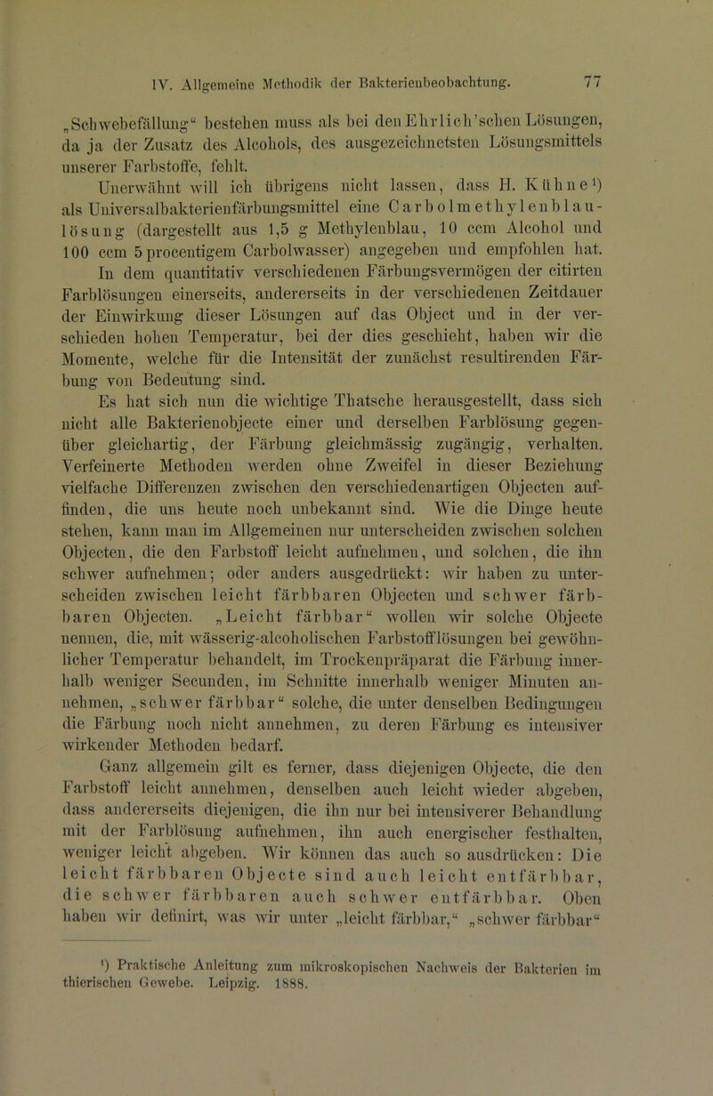 „Scliwebefällung“ bestehen muss als bei denElirlieirscbeii Lösungen, da ja der Zusatz des Alcobols, des ausgezeicbnetsten Lösungsmittels unserer Farbstoffe, fehlt. Unerwäbnt will ich übrigens nicht lassen, dass H. Kühne i) als Universalbakterieufärbuugsmittel eine Carbolmethyleublau- lösung (dargestellt aus 1,5 g Methylenblau, 10 ccm Alcohol und 100 ccm 5 procentigem Carbolwasser) angegeben und empfohlen hat. In dem quantitativ verschiedenen Färbungsvermögen der citirteu Farblösungen einerseits, andererseits in der verschiedenen Zeitdauer der Einwirkung dieser Lösungen auf das Object und in der ver- schieden hohen Temperatur, bei der dies geschieht, haben wir die Momente, welche für die Intensität der zunächst resultirenden Fär- bung von Bedeutung sind. Es hat sich nun die wichtige Th ätsche herausgestellt, dass sich nicht alle Bakterienobjecte einer und derselben Farblösung gegen- über gleichartig, der Färbung gleichmässig zugängig, verhalten. Verfeinerte Methoden werden ohne Zweifel in dieser Beziehung vielfache Differenzen zwischen den verschiedenartigen Objecten auf- finden, die uns heute noch unbekannt sind. Wie die Dinge heute stehen, kann man im Allgemeinen nur unterscheiden zwischen solchen Objecten, die den Farbstoff leicht aufnehmen, und solchen, die ihn schwer aufnehmen; oder anders ausgedrückt: wir haben zu unter- scheiden zwischen leicht färbbaren Objecten und schwer färb- baren Objecten. „Leicht färbbar“ wollen wir solche Objecte nennen, die, mit wässerig-alcoholischen Farbstotflösungen bei gewöhn- licher Temperatur behandelt, im Trockenpräparat die Färbung inner- halb weniger Secunden, im Schnitte innerhalb weniger Minuten an- nebmen, „schwer färbbar“ solche, die unter denselben Bedingungen die Färbung noch nicht annehmen, zu deren Färbung es intensiver wirkender Methoden bedarf. Ganz allgemein gilt es ferner, dass diejenigen Objecte, die den Farbstotf leicht annehmen, denselben auch leicht wieder abgeben, dass andererseits diejenigen, die ihn nur bei intensiverer Behandlung mit der Farblösung aufnehmen, ihn auch energischer festhalten, weniger leicht abgeben. Wir können das auch so ausdrücken: Die leicht färbbaren Objecte sind auch leicht ent färb bar, die schwer färbbaren auch schwer ent färb bar. Oben haben wir definirt, was wir unter „leicht färbbar,“ „schwer färbbar“ ') Praktische Anleitung zum mikroskopischen Nachweis der Bakterien im thierischen Gewebe. Leipzig. 1888.