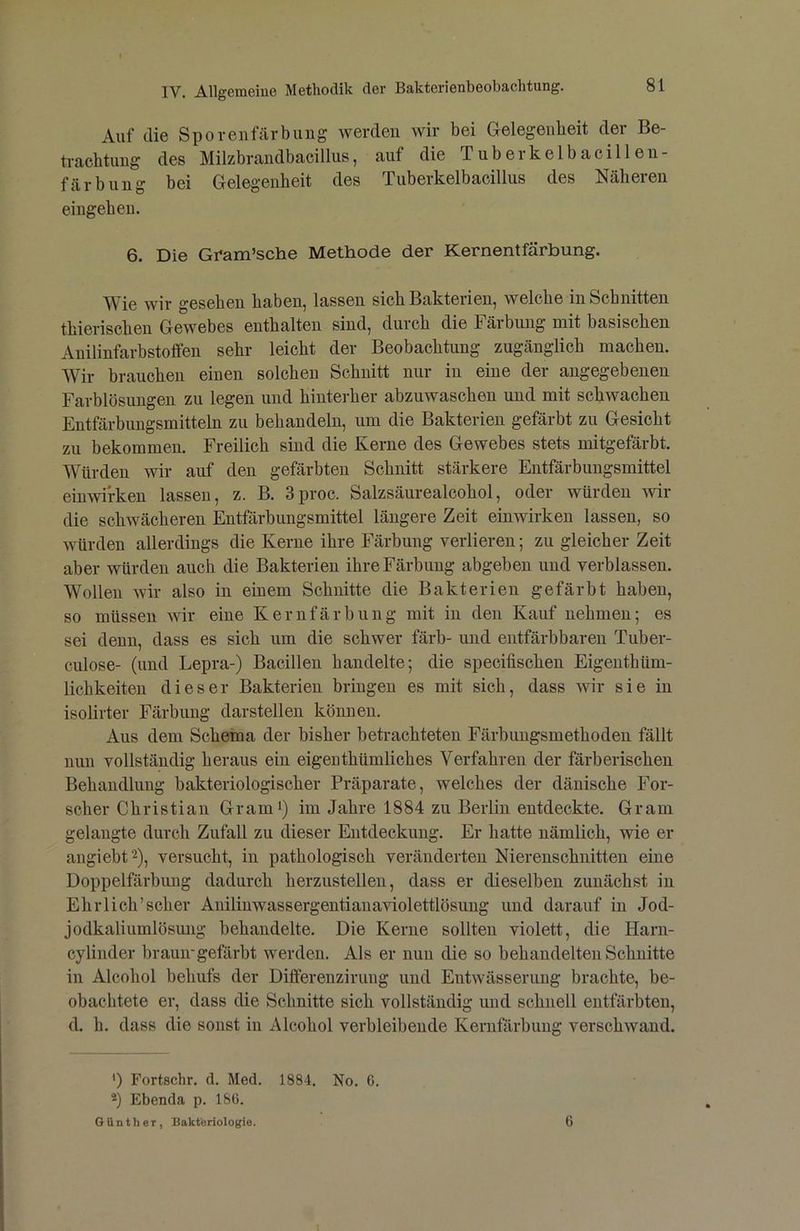 Auf die Sporenfärbillig werden wir bei Gelegenheit der Be- tracbtimg des Milzbrandbacillus, auf die Tuberkelbacillen- färbung bei Gelegenheit des Tuberkelbacillus des Näheren eingehen. 6. Die Gnam’sche Methode der Kernentfärbung. Wie wir gesehen haben, lassen sich Bakterien, welche in Schnitten thierischen Gewebes enthalten sind, durch die Färbung mit basischen Auilinfarbstoffen sehr leicht der Beobachtung zugänglich machen. Wir brauchen einen solchen Schnitt nur in eine der angegebenen Farblösungen zu legen und hinterher abzuwaschen und mit schwachen Entfärbungsmitteln zu behandeln, um die Bakterien gefärbt zu Gesicht zu bekommen. Freilich sind die Kerne des Gewebes stets mitgefärbt. Würden wir anf den gefärbten Schnitt stärkere Entfärbungsmittel einwirken lassen, z. B. 3proc. Salzsäurealcohol, oder würden wir die schwächeren Entfärbungsmittel längere Zeit einwirken lassen, so würden allerdings die Kerne ihre Färbung verlieren; zu gleicher Zeit aber würden auch die Bakterien ihre Färbung abgeben und verblassen. Wollen wir also in einem Schnitte die Bakterien gefärbt haben, so müssen wir eine Kernfärbung mit in den Kauf nehmen; es sei denn, dass es sich um die schwer färb- und entfärbbaren Tuber- culose- (und Lepra-) Bacillen handelte; die specifischen Eigenthüm- lichkeiten dieser Bakterien bringen es mit sich, dass wir sie in isolirter Färbung darstellen können. Aus dem Schema der bisher betrachteten Färbungsmethoden fällt nun vollständig heraus ein eigeuthümliches Verfahren der färberischen Behandlung bakteriologischer Präparate, welches der dänische For- scher Christian Gram^) im Jahre 1884 zu Berlin entdeckte. Gram gelangte durch Zufall zu dieser Entdeckung. Er hatte nämlich, wie er aiigiebt^), versucht, in pathologisch veränderten Nierenschnitten eine Doppelfärbung dadurch herzustelleii, dass er dieselben zunächst in Ehrlich’scher Anilinwassergentianaviolettlösung und darauf in Jod- jodkaliumlösung behandelte. Die Kerne sollten violett, die Harn- cylinder braun-gefärbt werden. Als er nun die so behandelten Schnitte in Alcohol behufs der Differenzirung und Entwässerung brachte, be- obachtete er, dass die Schnitte sich vollständig und schnell entfärbten, d. h. dass die sonst in Alcohol verbleibende Kernfärbung verschwand. ') Fortachr. d. Med. 1884. No. 6. 2) Ebenda p. 186. OiintheT, Bakteriologie. 6