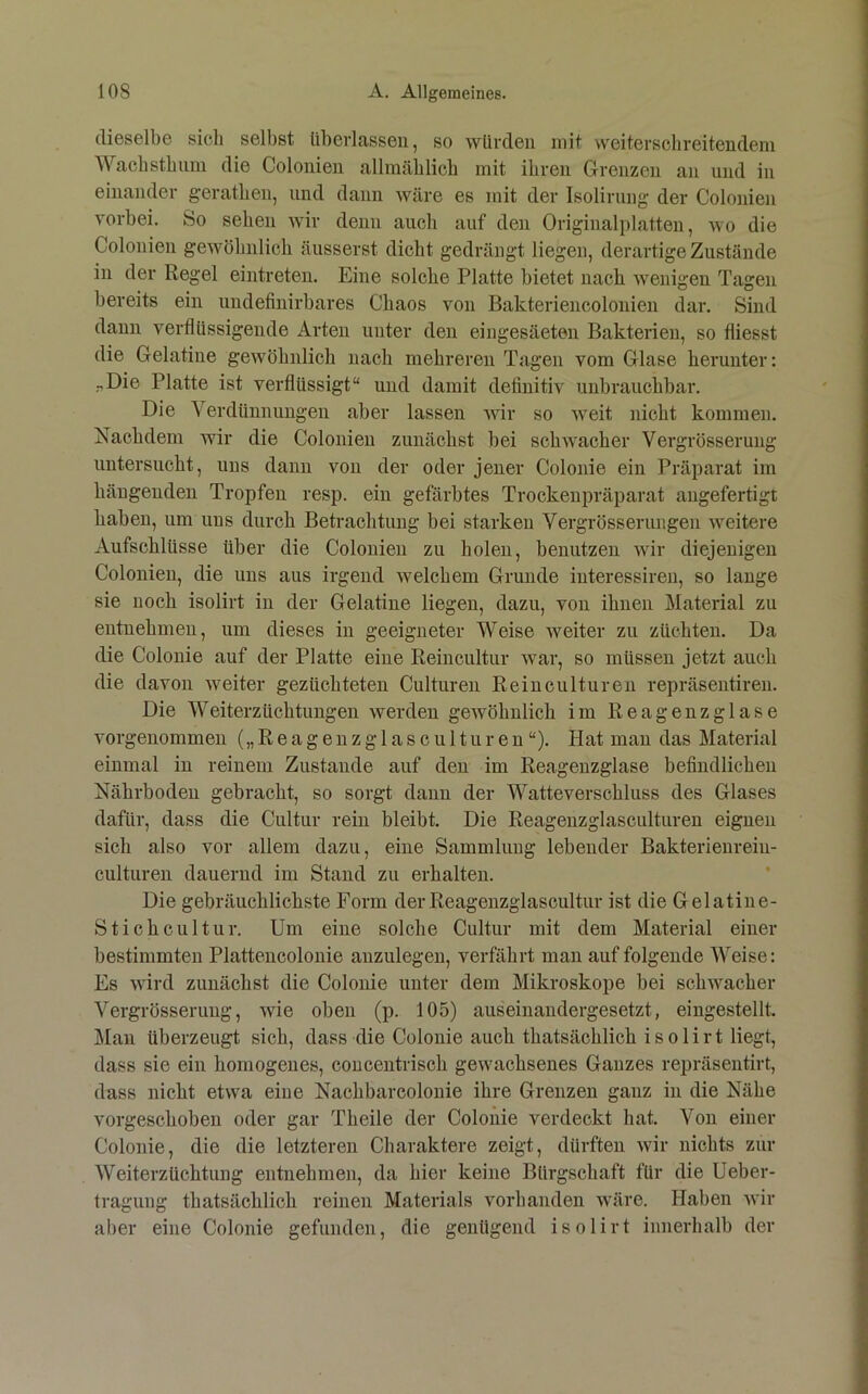 dieselbe sich selbst überlassen, so würden mit weiterschreitendem Waehstbnni die Colonien allmählich mit ihren Grenzen an und in einander gerathen, und dann wäre es mit der Isolirnng der Colonien vorbei. So sehen wir denn auch auf den Originalplatten, wo die Colonien gewöhnlich äusserst dicht gedrängt liegen, derartige Zustände in der Regel eintreten. Eine solche Platte bietet nach wenigen Tagen bereits ein undefinirbares Chaos von Bakteriencolonien dar. Sind daun verflüssigende Arten unter den eingesäeten Bakterien, so fliesst die Gelatine gewöhnlich nach mehreren Tagen vom Glase herunter: ,.,Die Platte ist verflüssigt“ und damit definitiv unbrauchbar. Die Verdünnungen aber lassen wir so weit }iicht kommen. Nachdem wir die Colonien zunächst bei schwacher Vergrösseruug iiutersucht, uns dann von der oder jener Colonie ein Präparat im hängenden Tropfen resp. ein geförbtes Trockeupräparat augefertigt haben, um uns durch Betrachtung bei starken Vergrösserungen weitere Aufschlüsse über die Colonien zu holen, benutzen wir diejenigen Colonien, die uns aus irgend welchem Grunde interessireu, so lange sie noch isolirt in der Gelatine liegen, dazu, von ihnen Material zu entnehmen, um dieses in geeigneter Weise weiter zu züchten. Da die Colonie auf der Platte eine Reincultnr war, so müssen jetzt auch die davon weiter gezüchteten Culturen Reinculturen repräsentiren. Die Weiterzüchtungen werden gewöhnlich im Reagenzglase vorgenommeii („ R ea g eu z g 1 a s c u 11u r eu “). Hat mau das Material einmal in reinem Zustande auf den im Reageuzglase befindlichen Nährboden gebracht, so sorgt dann der Watteverschluss des Glases dafür, dass die Ciütiir rein bleibt. Die Reagenzglascultureu eignen sich also vor allem dazu, eine Sammlung lebender Bakterienreiu- culturen dauernd im Stand zu erhalten. Die gebräuchlichste Form der Reageuzglascultiir ist die Gelatiue- Stichcultur. Um eine solche Cultur mit dem Material einer bestimmten Plattencolouie auzulegeu, verfährt man auf folgende Weise: Es wird zunächst die Colonie unter dem Mikroskope bei schwacher Vergrösseruug, wie oben (p. 105) auseinaiidergesetzt, eingestellt. Man überzeugt sich, dass die Colonie auch thatsächlich isolirt liegt, dass sie ein homogenes, coucentrisch gewachsenes Ganzes repräsentirt, dass nicht etwa eine Nachbarcolouie ihre Grenzen ganz in die Nähe vorgeschoben oder gar Theile der Colonie verdeckt hat. Von einer Colonie, die die letzteren Charaktere zeigt, dürften wir nichts zur Weiterzüchtung entnehmen, da hier keine Bürgschaft für die Ueber- traguug thatsächlich reinen Materials vorhanden wäre. Haben wir aber eine Colonie gefunden, die genügend isolirt innerhalb der