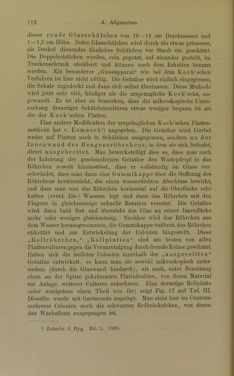 dieser runde G1 a s s c b ä 1 clie ii von 10 — 11 cm Durcbmesser und 1 —1,5 cm Höhe. Jedes Glasscliälcben wird durch ein etwas grösseres, als Deckel dienendes ähnliches Schälchen vor Staub etc. geschützt. Die Doppelschälchen werden, rein geputzt, auf einander gestellt, im Trockenschrank sterilisirt und können nach dem Erkalten benutzt Averden. Ein besonderer „Giessapparat“ wie bei dem Koch’sehen Verfahren ist hier nicht nöthig. Die Gelatine Avird einfach eingegossen, die Schale zugedeckt und dann sich selbst überlassen. Diese Methode Avird jetzt sehr viel, häufiger als die ursprüngliche Kock’sehe, an- gewandt. Es ist aber zu bemerken, dass die mikroskopische Unter- suchimg derartiger Schälcbenculturen etAvas Aveniger bequem ist als die der Koch’scben Platten. Eine andere Modification der ursprünglichen Koch’sehen Platten- methode hat A. Esmarch') angegeben. Die Gelatine wird hierbei Aveder auf Platten noch in Schälchen ausgegossen, sondern an der InnenAvand des Reagenzröhrchens, in dem sie sich befindet, direct ausgebreitet. Mau bewerkstelligt dies so, dass man nach der Inficiruug der geschmolzenen Gelatine den Wattepfropf in das Röhrchen soweit hineinstösst, dass er vollständig im Glase ver- schwindet, dass mau dann eine Gummikappe über die Oeffiiuug des Röhrchens herüberzieht, die einen wasserdichten Abschluss bewirkt, und dass mau nun das Röhrchen horizontal auf die Oberfläche sein- kalten (event. Eis-) Wassers legt und daun das Röhrchen mit den Fingern in gleichmässige schnelle Rotation versetzt. Die Gelatine Avird daun bald fest und überzieht das Glas an seiner Innenfläche mehr oder weniger gleichmässig. Nachher AA'ird das Röhrchen aus dem Wasser herausgenommeu, die Gumüiikappe entfernt, das Röhrchen etikettirt und zur Entwickelung der Colouien hingestellt. Diese ,, Rollröhr dien,“ „Roll platten“ sind am besten von allen PIattenculturen gegen die Verunreinigung durch fremde Keime geschützt. Haben sich die isolirten Colouien innerhalb der „ausgerollten“ Gelatine entwickelt, so kann mau sie soAVohl mikroskopisch unter- suchen (durch die GlasAvand hindurch), als auch, unter Benutzung eines an der Spitze gekrümmten Platindrahtes, von ihnen Material zur Anlage Aveiterer Culturen entnehmen. Eine derartige Rollplatte (oder Avenigstens einen Theil von ihr) zeigt Fig. 17 auf Taf. III. Dieselbe Avurde mit Gartenerde angelegt. Mau sieht hier im Centrum mehrerer Colouien noch die schwarzen Erdbröckelcheu, aOU denen das Wachsthum ausgegangen ist.