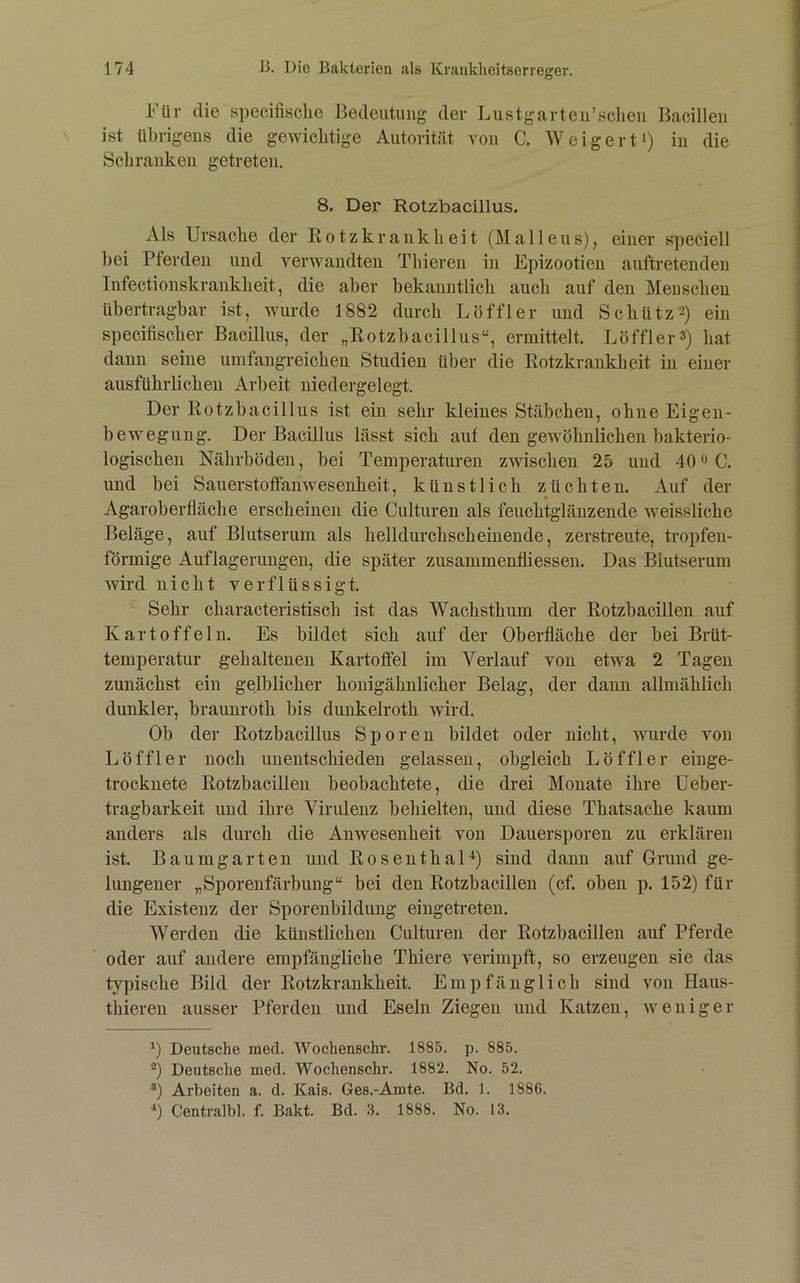 Für die specifisclie Bedeutung der Lustgarten’sclieii Bacillen ist übrigens die gewichtige Autorität von C. Weigerti) in die Schranken getreten. 8, Der Rotzbacillus. Als Ursache der ßotzkrankheit (Malleus), einer speciell bei Pferden und verwandten Thieren in Epizootien auftretenden Infectionskrankheit, die aber bekanntlich auch auf den Menschen übertragbar ist, wurde 1882 durch Löffler und Schütz2) ein specitischer Bacillus, der „Rotzbacillus“, ermittelt. Löffler3) hat daun seine umfangreichen Studien über die Rotzkrankheit in einer ausführlichen Arbeit niedergelegt. Der Rotzbacillus ist ein sehr kleines Stäbchen, ohne Eigen- bewegung. Der Bacillus lässt sich auf den gewöhnlichen bakterio- logischen Nährböden, bei Temperaturen zwischen 25 und 40 o C. und bei Sauerstoffanwesenheit, künstlich züchten. Auf der Agaroberfläche erscheinen die Culturen als feuchtglänzende weissliche Beläge, auf Blutserum als helldurchscheinende, zerstreute, tropfen- förmige Auflagerungen, die später zusammenfliessen. Das Blutserum wird nicht verflüssigt. Sehr characteristisch ist das Wachsthum der Rotzbacilleu auf Kartoffeln. Es bildet sich auf der Oberfläche der bei Brüt- temperatur gehaltenen Kartoffel im Verlauf von etwa 2 Tagen zunächst ein gelblicher honigähnlicher Belag, der dann allmählich dunkler, braunroth bis dunkelroth wird. Ob der Rotzbacillus Sporen bildet oder nicht, wurde von Löffler noch unentschieden gelassen, obgleich Löffler einge- trocknete Rotzbacillen beobachtete, die drei Monate ihre üeber- tragbarkeit und ihre Virulenz behielten, und diese Thatsache kaum anders als durch die Anwesenheit von Dauersporen zu erklären ist. Baumgarten und RosenthaH) sind dann auf Grund ge- lungener „Sporenfärbung“ bei den Rotzbacillen (cf. oben p. 152) für die Existenz der Sporeubildung eingeti-eteu. Werden die künstlichen Culturen der Rotzbacillen auf Pferde oder auf andere empfängliche Thiere verimpft, so erzeugen sie das typische Bild der Rotzkrankheit. Empfänglich sind von Haus- tbieren ausser Pferden und Eseln Ziegen und Katzen, weniger Deutsche med. Wochenschr. 1885. p. 885. Deutsche med. Wochenschr. 1882. No. 52. Arbeiten a. d. Kais. Ges.-Amte. Bd. 1. 1886. ■*) Centralbl. f. Bakt. Bd. .8. 1888. No. 13.