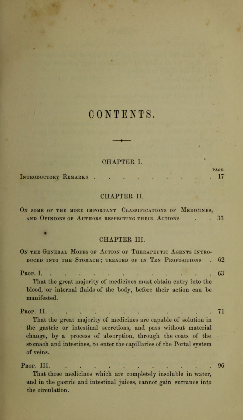 CONTENTS. Introductory Remarks CHAPTER I. PAGE. .17 CHAPTER II. On some of the more important Classifications of Medicines* and Opinions of Authors respecting their Actions . . 33 t CHAPTER III. On the General Modes of Action of Therapeutic Agents intro- duced into the Stomach; treated of in Ten Propositions . 62 Prop. I 63 That the great majority of medicines must obtain entry into the blood, or internal fluids of the body, before their action can be manifested. Prop. II 71 That the great majority of medicines are capable of solution in the gastric or intestinal secretions, and pass without material change, by a process of absorption, through the coats of the stomach and intestines, to enter the capillaries of the Portal system of veins. Prop. Ill 96 That those medicines which are completely insoluble in water, and in the gastric and intestinal juices, cannot gain entrance into the circulation.