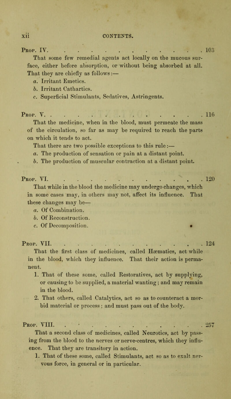 Prop. IV 103 That some few remedial agents act locally on the mucous sur- face, either before absorption, or without being absorbed at all. That they are chiefly as follows:— a. Irritant Emetics. b. Irritant Cathartics. c. Superficial Stimulants, Sedatives, Astringents. Prop. V 116 That the medicine, when in the blood, must permeate the mass of the circulation, so far as may be required to reach the parts on which it tends to act. That there are two possible exceptions to this rule:— a. The production of sensation or pain at a distant point. b. The production of muscular contraction at a distant point. Prop. VI 120 That while in the blood the medicine may undergo changes, which in some cases may, in others may not, affect its influence. That these changes may be— a. Of Combination. b. Of Reconstruction. c. Of Decomposition. • Prop. YII 124 That the first class of medicines, called Haematics, act while in the blood, which they influence. That their action is perma- nent. 1. That of these some, called Restoratives, act by supplying, or causing to be supplied, a material wanting ; and may remain in the blood. 2. That others, called Catalytics, act so as to counteract a mor- bid material or process ; and must pass out of the body. Prop. YIII. . 257 That a second class of medicines, called Neurotics, act by pass- ing from the blood to the nerves or nerve-centres, which they influ- ence. That they are transitory in action. 1. That of these some, called Stimulants, act so as to exalt ner- vous force, in general or in particular.