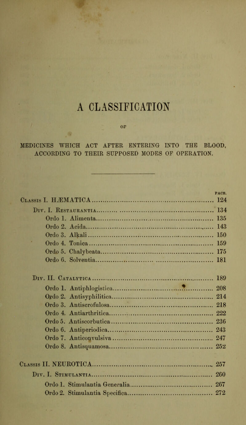 A CLASSIFICATION OF MEDICINES WHICH ACT AFTER ENTERING INTO THE BLOOD, ACCORDING TO THEIR SUPPOSED MODES OF OPERATION. PACE. ClassisI. H^MATICA 124 Div. I. Restaurantia 134 Ordo 1. Alimenta 135 Ordo 2. Acida 143 Ordo 3. Alkali 150 Ordo 4. Tonica 159 Ordo 5. Chalybeata 175 Ordo 6. Solventia 181 Div. II. Catalytica 189 Ordo 1. Antiphlogistica * 208 Ordo 2. Antisyphilitica 214 Ordo 3. Antiscrofulosa 218 Ordo 4. Antiarthritica 222 Ordo 5. Antiscorbutica 236 Ordo 6. Antiperiodica 243 Ordo 7. Anticoqvulsiva 247 Ordo 8. Antisquamosa 252 Classis II. NEUROTICA 257 Div. I. Stimulantia 260 Ordo 1. Stimulantia Generalia 267 Ordo 2. Stimulantia Specifica 272