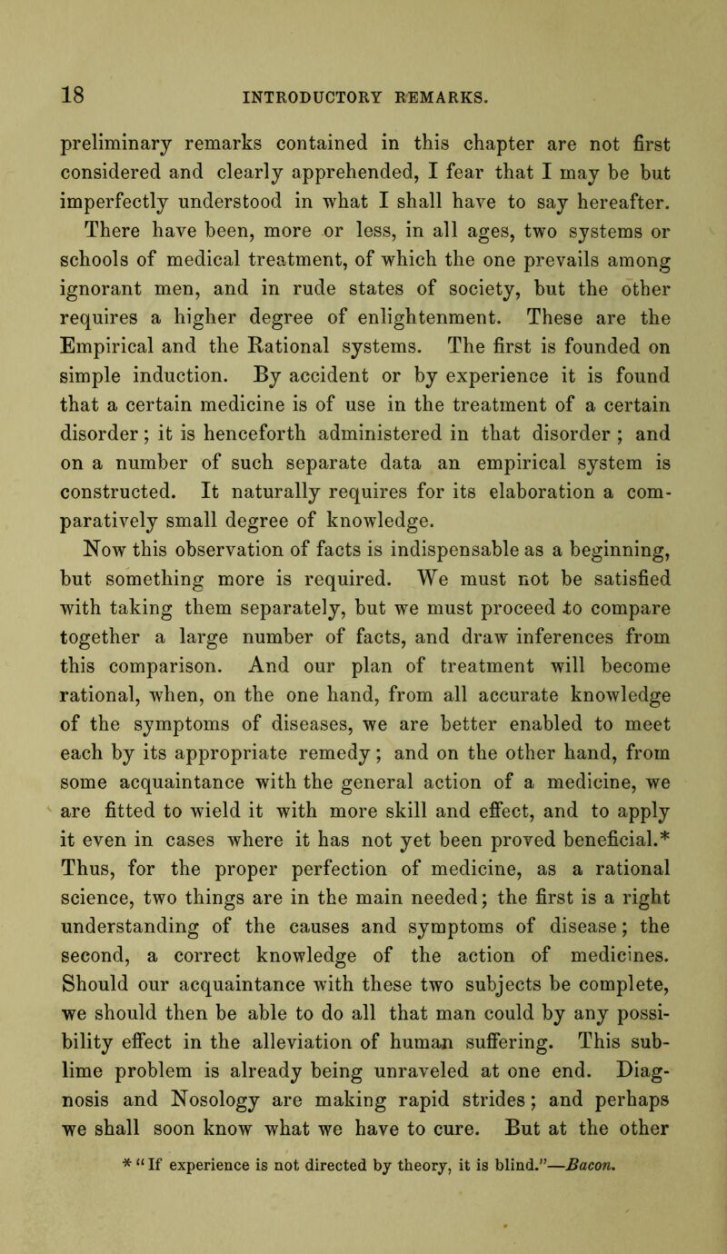 preliminary remarks contained in this chapter are not first considered and clearly apprehended, I fear that I may be but imperfectly understood in what I shall have to say hereafter. There have been, more or less, in all ages, two systems or schools of medical treatment, of which the one prevails among ignorant men, and in rude states of society, but the other requires a higher degree of enlightenment. These are the Empirical and the Rational systems. The first is founded on simple induction. By accident or by experience it is found that a certain medicine is of use in the treatment of a certain disorder; it is henceforth administered in that disorder ; and on a number of such separate data an empirical system is constructed. It naturally requires for its elaboration a com- paratively small degree of knowledge. Now this observation of facts is indispensable as a beginning, but something more is required. We must not be satisfied with taking them separately, but we must proceed to compare together a large number of facts, and draw inferences from this comparison. And our plan of treatment will become rational, when, on the one hand, from all accurate knowledge of the symptoms of diseases, we are better enabled to meet each by its appropriate remedy; and on the other hand, from some acquaintance with the general action of a medicine, we are fitted to wield it with more skill and effect, and to apply it even in cases where it has not yet been proved beneficial.* Thus, for the proper perfection of medicine, as a rational science, two things are in the main needed; the first is a right understanding of the causes and symptoms of disease; the second, a correct knowledge of the action of medicines. Should our acquaintance with these two subjects be complete, we should then be able to do all that man could by any possi- bility effect in the alleviation of human suffering. This sub- lime problem is already being unraveled at one end. Diag- nosis and Nosology are making rapid strides; and perhaps we shall soon know what we have to cure. But at the other * “ If experience is not directed by theory, it is blind.”—Bacon.