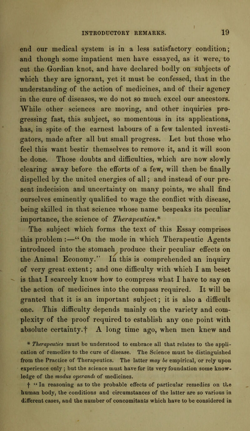 I end our medical system is in a less satisfactory condition; and though some impatient men have essayed, as it were, to cut the Gordian knot, and have declared bodly on subjects of which they are ignorant, yet it must be confessed, that in the understanding of the action of medicines, and of their agency in the cure of diseases, we do not so much excel our ancestors. While other sciences are moving, and other inquiries pro- gressing fast, this subject, so momentous in its applications, has, in spite of the earnest labours of a few talented investi- gators, made after all but small progress. Let but those who feel this want bestir themselves to remove it, and it will soon be done. Those doubts and difficulties, which are now slowly clearing away before the efforts of a few, will then be finally dispelled by the united energies of all; and instead of our pre- sent indecision and uncertainty on many points, we shall find ourselves eminently qualified to wage the conflict with disease, being skilled in that science whose name bespeaks its peculiar importance, the science of Therapeutics.* The subject which forms the text of this Essay comprises this problem :—“ On the mode in which Therapeutic Agents introduced into the stomach produce their peculiar effects on the Animal Economy.” In this is comprehended an inquiry of very great extent; and one difficulty with which I am beset is that I scarcely know how to compress what I have to say on the action of medicines into the compass required. It will be granted that it is an important subject; it is also a difficult one. This difficulty depends mainly on the variety and com- plexity of the proof required to establish any one point with absolute certainty.f A long time ago, when men knew and * Therapeutics must be understood to embrace all that relates to the appli- cation of remedies to the cure of disease. The Science must be distinguished from the Practice of Therapeutics. The latter may be empirical, or rely upon experience only ; but the science must have for its very foundation some know- ledge of the modus operandi of medicines. -j- “In reasoning as to the probable effects of particular remedies on the human body, the conditions and circumstances of the latter are so various in different cases, and the number of concomitants which have to be considered in