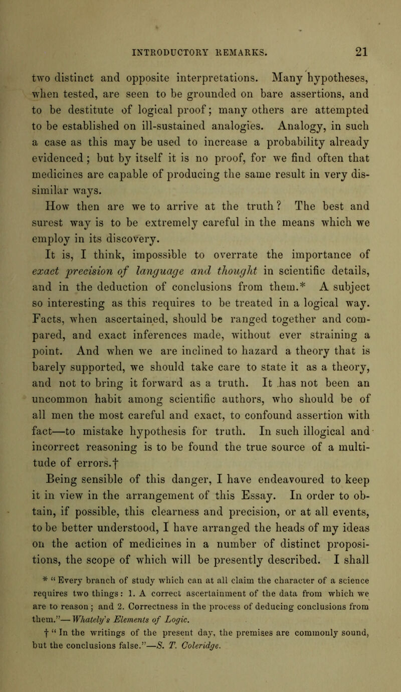 two distinct and opposite interpretations. Many hypotheses, when tested, are seen to be grounded on bare assertions, and to be destitute of logical proof; many others are attempted to be established on ill-sustained analogies. Analogy, in such a case as this may be used to increase a probability already evidenced; but by itself it is no proof, for we find often that medicines are capable of producing the same result in very dis- similar ways. How then are we to arrive at the truth ? The best and surest way is to be extremely careful in the means which we employ in its discovery. It is, I think, impossible to overrate the importance of exact precision of language and thought in scientific details, and in the deduction of conclusions from them.* A subject so interesting as this requires to be treated in a logical way. Facts, when ascertained, should be ranged together and com- pared, and exact inferences made, without ever straining a point. And when we are inclined to hazard a theory that is barely supported, we should take care to state it as a theory, and not to bring it forward as a truth. It has not been an uncommon habit among scientific authors, who should be of all men the most careful and exact, to confound assertion with fact—to mistake hypothesis for truth. In such illogical and incorrect reasoning is to be found the true source of a multi- tude of errors.f Being sensible of this danger, I have endeavoured to keep it in view in the arrangement of this Essay. In order to ob- tain, if possible, this clearness and precision, or at all events, to be better understood, I have arranged the heads of my ideas on the action of medicines in a number of distinct proposi- tions, the scope of which will be presently described. I shall * “ Every branch of study which can at all claim the character of a science requires two things: 1. A correct ascertainment of the data from which we are to reason ; and 2. Correctness in the process of deducing conclusions from them.”—Whatelfs Elements of Logic. f “ In the writings of the present day, the premises are commonly sound, but the conclusions false.”—S. T. Coleridge.