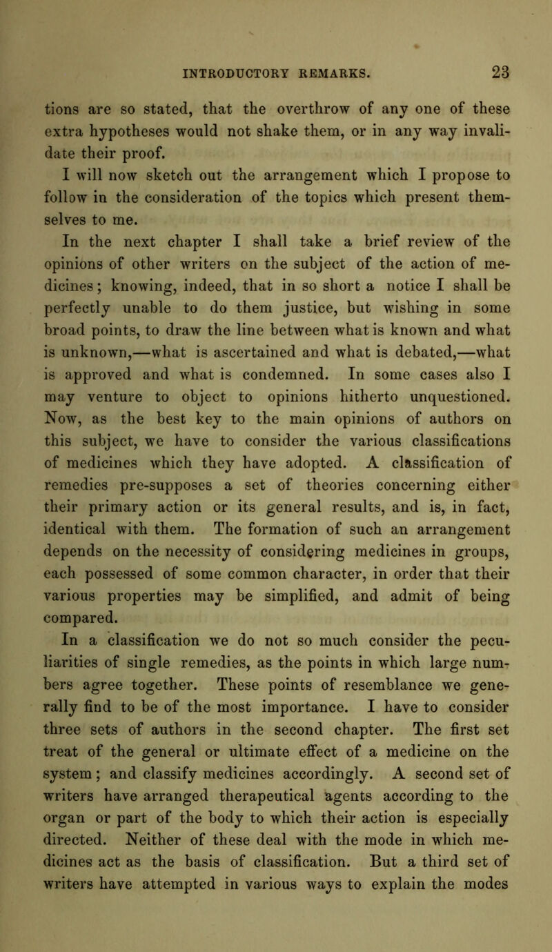 tions are so stated, that the overthrow of any one of these extra hypotheses would not shake them, or in any way invali- date their proof. I will now sketch out the arrangement which I propose to follow in the consideration of the topics which present them- selves to me. In the next chapter I shall take a brief review of the opinions of other writers on the subject of the action of me- dicines ; knowing, indeed, that in so short a notice I shall be perfectly unable to do them justice, but wishing in some broad points, to draw the line between what is known and what is unknown,—what is ascertained and what is debated,—what is approved and what is condemned. In some cases also I may venture to object to opinions hitherto unquestioned. Now, as the best key to the main opinions of authors on this subject, we have to consider the various classifications of medicines which they have adopted. A classification of remedies pre-supposes a set of theories concerning either their primary action or its general results, and is, in fact, identical with them. The formation of such an arrangement depends on the necessity of considering medicines in groups, each possessed of some common character, in order that their various properties may be simplified, and admit of being compared. In a classification we do not so much consider the pecu- liarities of single remedies, as the points in which large num- bers agree together. These points of resemblance we gene- rally find to be of the most importance. I have to consider three sets of authors in the second chapter. The first set treat of the general or ultimate effect of a medicine on the system ; and classify medicines accordingly. A second set of writers have arranged therapeutical agents according to the organ or part of the body to which their action is especially directed. Neither of these deal with the mode in which me- dicines act as the basis of classification. But a third set of writers have attempted in various ways to explain the modes