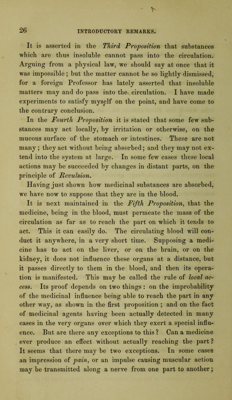 It is asserted in the Third Proposition that substances which are thus insoluble cannot pass into the circulation. Arguing from a physical law, we should say at once that it was impossible; but the matter cannot be so lightly dismissed, for a foreign Professor has lately asserted that insoluble matters may and do pass into the circulation. I have made experiments to satisfy myself on the point, and have come to the contrary conclusion. In the Fourth Proposition it is stated that some few sub- stances may act locally, by irritation or otherwise, on the mucous surface of the stomach or intestines. These are not many ; they act without being absorbed; and they may not ex- tend into the system at large. In some few cases these local actions may be succeeded by changes in distant parts, on the principle of Revulsion. Having just shown how medicinal substances are absorbed, we have now to suppose that they are in the blood. It is next maintained in the Fifth Proposition, that the medicine, being in the blood, must permeate the mass of the circulation as far as to reach the part on which it tends to act. This it can easily do. The circulating blood will con- duct it anywhere, in a very short time. Supposing a medi- cine has to act on the liver, or on the brain, or on the kidney, it does not influence these organs at a distance, but it passes directly to them in the blood, and then its opera- tion is manifested. This may be called the rule of local ac- cess. Its proof depends on two things: on the improbability of the medicinal influence being able to reach the part in any other way, as shown in the first proposition ; and on the fact of medicinal agents having been actually detected in many cases in the very organs over which they exert a special influ- ence. But are there any exceptions to this ? Can a medicine ever produce an effect without actually reaching the part? It seems that there may be two exceptions. In some cases an impression of pain, or an impulse causing muscular action may be transmitted along a nerve from one part to another;