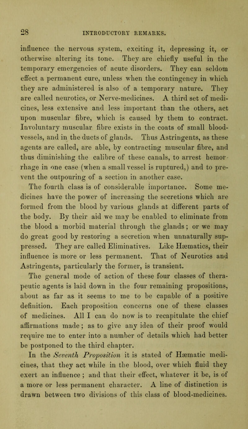 influence the nervous system, exciting it, depressing it, or otherwise altering its tone. They are chiefly useful in the temporary emergencies of acute disorders. They can seldom effect a permanent cure, unless when the contingency in which they are administered is also of a temporary nature. They are called neurotics, or Nerve-medicines. A third set of medi- cines, less extensive and less important than the others, act upon muscular fibre, which is caused by them to contract. Involuntary muscular fibre exists in the coats of small blood- vessels, and in the ducts of glands. Thus Astringents, as these agents are called, are able, by contracting muscular fibre, and thus diminishing the calibre of these canals, to arrest hemor- rhage in one case (when a small vessel is ruptured,) and to pre- vent the outpouring of a section in another case. The fourth class is of considerable importance. Some me- dicines have the power of increasing the secretions which are formed from the blood by various glands at different parts of the body. By their aid we may be enabled to eliminate from the blood a morbid material through the glands; or we may do great good by restoring a secretion when unnaturally sup- pressed. They are called Eliminatives. Like Haematics, their influence is more or less permanent. That of Neurotics and Astringents, particularly the former, is transient. The general mode of action of these four classes of thera- peutic agents is laid down in the four remaining propositions, about as far as it seems to me to be capable of a positive definition. Each proposition concerns one of these classes of medicines. All I can do now is to recapitulate the chief affirmations made; as to give any idea of their proof would require me to enter into a number of details which had better be postponed to the third chapter. In the Seventh Proposition it is stated of Haematic medi- cines, that they act while in the blood, over which fluid they exert an influence ; and that their effect, whatever it be, is of a more or less permanent character. A line of distinction is drawn between two divisions of this class of blood-medicines.
