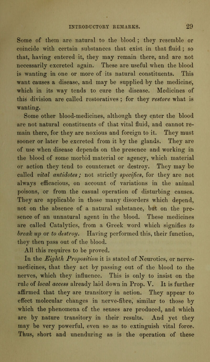 Some of them are natural to the blood ; they resemble or coincide with certain substances that exist in that fluid ; so that, having entered it, they may remain there, and are not necessarily excreted again. These are useful when the blood is wanting in one or more of its natural constituents. This want causes a disease, and may be supplied by the medicine, which in its way tends to cure the disease. Medicines of this division are called restoratives ; for they restore what is wanting. Some other blood-medicines, although they enter the blood are not natural constituents of that vital fluid, and cannot re- main there, for they are noxious and foreign to it. They must sooner or later be excreted from it by the glands. They are of use when disease depends on the presence and working in the blood of some morbid material or agency, which material or action they tend to counteract or destroy. They may be called vital antidotes; not strictly specifics, for they are not always efficacious, on account of variations in the animal poisons, or from the casual operation of disturbing causes. They are applicable in those many disorders which depend, not on the absence of a natural substance, but on the pre- sence of an unnatural agent in the blood. These medicines are called Catalytics, from a Greek word which signifies to break up or to destroy. Having performed this, their function, they then pass out of the blood. All this requires to be proved. In the Eighth Proposition it is stated of Neurotics, or nerve- medicines, that they act by passing out of the blood to the nerves, which they influence. This is only to insist on the rule of local access already laid down in Prop. V. It is further affirmed that they are transitory in action. They appear to effect molecular changes in nerve-fibre, similar to those by which the phenomena of the senses are produced, and wdiich are by nature transitory in their results. And yet they may be very powerful, even so as to extinguish vital force. Thus, short and unenduring as is the operation of these