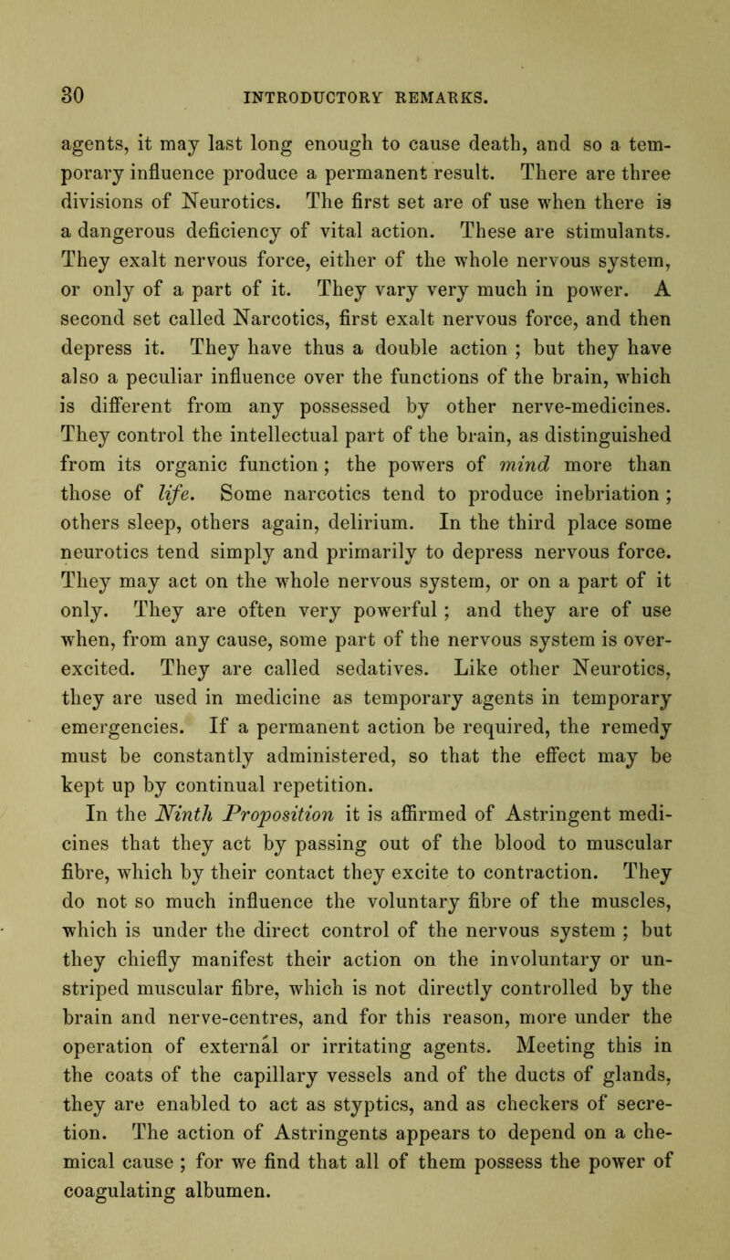 agents, it may last long enough to cause death, and so a tem- porary influence produce a permanent result. There are three divisions of Neurotics. The first set are of use when there is a dangerous deficiency of vital action. These are stimulants. They exalt nervous force, either of the whole nervous system, or only of a part of it. They vary very much in power. A second set called Narcotics, first exalt nervous force, and then depress it. They have thus a double action ; but they have also a peculiar influence over the functions of the brain, which is different from any possessed by other nerve-medicines. They control the intellectual part of the brain, as distinguished from its organic function; the powers of mind more than those of life. Some narcotics tend to produce inebriation ; others sleep, others again, delirium. In the third place some neurotics tend simply and primarily to depress nervous force. They may act on the whole nervous system, or on a part of it only. They are often very powerful; and they are of use when, from any cause, some part of the nervous system is over- excited. They are called sedatives. Like other Neurotics, they are used in medicine as temporary agents in temporary emergencies. If a permanent action be required, the remedy must be constantly administered, so that the effect may be kept up by continual repetition. In the Ninth Proposition it is affirmed of Astringent medi- cines that they act by passing out of the blood to muscular fibre, which by their contact they excite to contraction. They do not so much influence the voluntary fibre of the muscles, which is under the direct control of the nervous system ; but they chiefly manifest their action on the involuntary or un- striped muscular fibre, which is not directly controlled by the brain and nerve-centres, and for this reason, more under the operation of external or irritating agents. Meeting this in the coats of the capillary vessels and of the ducts of glands, they are enabled to act as styptics, and as checkers of secre- tion. The action of Astringents appears to depend on a che- mical cause ; for we find that all of them possess the power of coagulating albumen.