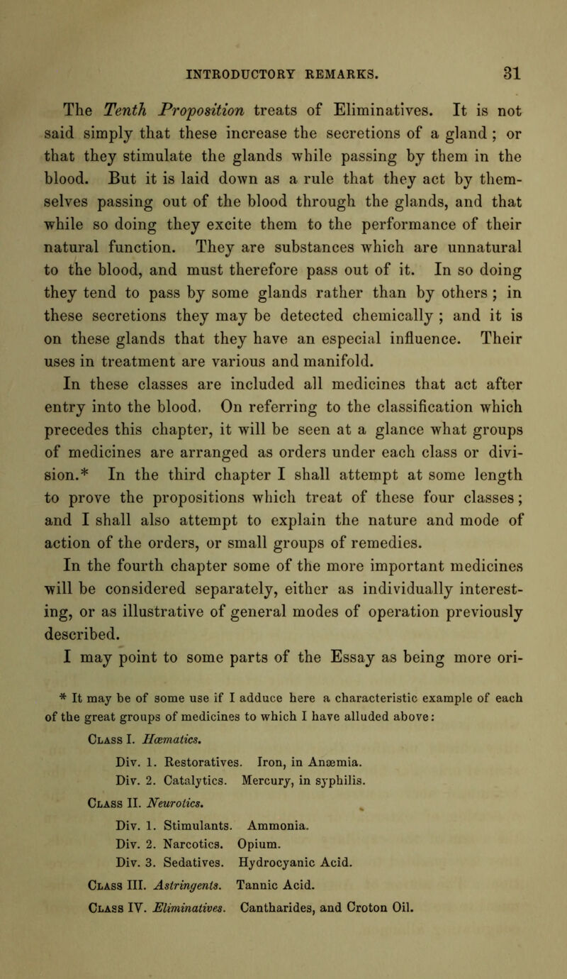 The Tenth Proposition treats of Eliminatives. It is not said simply that these increase the secretions of a gland ; or that they stimulate the glands while passing by them in the blood. But it is laid down as a rule that they act by them- selves passing out of the blood through the glands, and that while so doing they excite them to the performance of their natural function. They are substances which are unnatural to the blood, and must therefore pass out of it. In so doing they tend to pass by some glands rather than by others; in these secretions they may be detected chemically ; and it is on these glands that they have an especial influence. Their uses in treatment are various and manifold. In these classes are included all medicines that act after entry into the blood, On referring to the classification which precedes this chapter, it will be seen at a glance what groups of medicines are arranged as orders under each class or divi- sion.* In the third chapter I shall attempt at some length to prove the propositions which treat of these four classes; and I shall also attempt to explain the nature and mode of action of the orders, or small groups of remedies. In the fourth chapter some of the more important medicines will be considered separately, either as individually interest- ing, or as illustrative of general modes of operation previously described. I may point to some parts of the Essay as being more ori- * It may be of some use if I adduce here a characteristic example of each of the great groups of medicines to which I have alluded above: Class I. Haematics. Div. 1. Restoratives. Iron, in Anaemia. Div. 2. Catalytics. Mercury, in syphilis. Class II. Neurotics. Div. 1. Stimulants. Ammonia. Div. 2. Narcotics. Opium. Div. 3. Sedatives. Hydrocyanic Acid. Class III. Astringents. Tannic Acid. Class IY. Eliminatives. Cantharides, and Croton Oil.