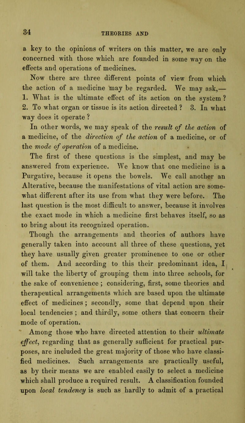 a key to the opinions of writers on this matter, we are only concerned with those which are founded in some way on the effects and operations of medicines. Now there are three different points of view from which the action of a medicine may be regarded. We may ask,— 1. What is the ultimate effect of its action on the system ? 2. To what organ or tissue is its action directed ? 3. In what way does it operate ? In other words, we may speak of the result of the action of a medicine, of the direction of the action of a medicine, or of the mode of operation of a medicine. The first of these questions is the simplest, and may be answered from experience. We know that one medicine is a Purgative, because it opens the bowels. We call another an Alterative, because the manifestations of vital action are some- what different after its use from what they were before. The last question is the most difficult to answer, because it involves the exact mode in which a medicine first behaves itself, so as to bring about its recognized operation. Though the arrangements and theories of authors have generally taken into account all three of these questions, yet they have usually given greater prominence to one or other of them. And according to this their predominant idea, I will take the liberty of grouping them into three schools, for the sake of convenience ; considering, first, some theories aiid therapeutical arrangements which are based upon the ultimate effect of medicines ; secondly, some that depend upon their local tendencies ; and thirdly, some others that concern their mode of operation. Among those who have directed attention to their ultimate effect, regarding that as generally sufficient for practical pur- poses, are included the great majority of those who have classi- fied medicines. Such arrangements are practically useful, as by their means we are enabled easily to select a medicine which shall produce a required result. A classification founded upon local tendency is such as hardly to admit of a practical