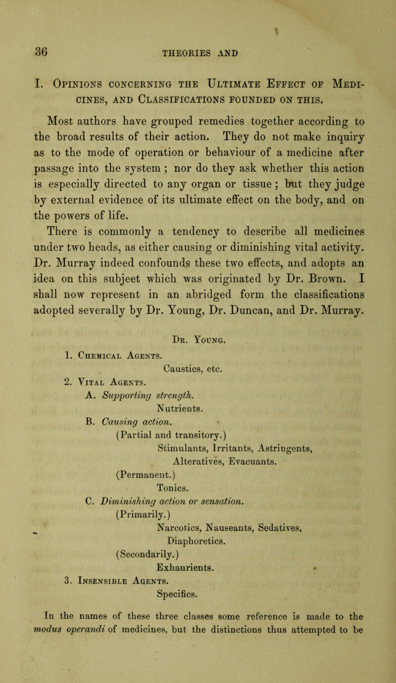 T 36 THEORIES AND I. Opinions concerning the Ultimate Effect of Medi- cines, and Classifications founded on this. Most authors have grouped remedies together according to the broad results of their action. They do not make inquiry as to the mode of operation or behaviour of a medicine after passage into the system ; nor do they ask whether this action is especially directed to any organ or tissue; brut they judge by external evidence of its ultimate effect on the body, and on the powers of life. There is commonly a tendency to describe all medicines under two heads, as either causing or diminishing vital activity. Dr. Murray indeed confounds these two effects, and adopts an idea on this subjeet which was originated by Dr. Brown. I shall now represent in an abridged form the classifications adopted severally by Dr. Young, Dr. Duncan, and Dr. Murray. Dr. Young. 1. Chemical Agents. Caustics, etc. 2. Vital Agents. A. Supporting strength. Nutrients. B. Causing action. (Partial and transitory.) Stimulants, Irritants, Astringents, Alteratives, Evacuants. (Permanent.) Tonics. C. Diminishing action or sensation. (Primarily.) Narcotics, Nauseants, Sedatives, Diaphoretics. (Secondarily.) Exhaurients. 3. Insensible Agents. Specifics. In the names of these three classes some reference is made to the modus operandi of medicines, but the distinctions thus attempted to be