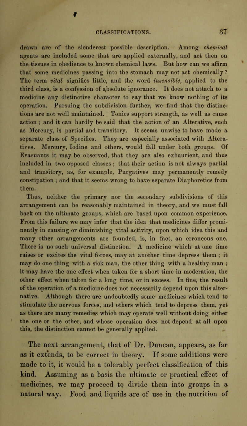 drawn are of the slenderest possible description. Among chemical agents are included some that are applied externally, and act then on the tissues in obedience to known chemical laws. But how can we affirm that some medicines passing into the stomach may not act chemically ? The term vital signifies little, and the word insensible, applied to the third class, is a confession of absolute ignorance. It does not attach to a medicine any distinctive character to say that we know nothing of its operation. Pursuing the subdivision further, we find that the distinc- tions are not well maintained. Tonics support strength, as well as cause action ; and it can hardly be said that the action of an Alterative, such as Mercury, is partial and transitory. It seems unwise to have made a separate class of Specifics. They are especially associated with Altera- tives. Mercury, Iodine and others, would fall under both groups. Of Evacuants it may be observed, that they are also exhaurient, and thus included in two opposed classes ; that their action is not always partial and transitory, as, for example, Purgatives may permanently remedy constipation ; and that it seems wrong to have separate Diaphoretics from them. Thus, neither the primary nor the secondary subdivisions of this arrangement can be reasonably maintained in theory, and we must fall back on the ultimate groups, which are based upon common experience. From this failure we may infer that the idea that medicines differ promi- nently in causing or diminishing vital activity, upon which idea this and many other arrangements are founded, is, in fact, an erroneous one. There is no such universal distinction. A medicine which at one time raises or excites the vital forces, may at another time depress them ; it may do one thing with a sick man, the other thing with a healthy man ; it may have the one effect when taken for a short time in moderation, the other effect when taken for a long time, or in excess. In fine, the result of the operation of a medicine does not necessarily depend upon this alter- native. Although there are undoubtedly some medicines which tend to stimulate the nervous forces, and others which tend to depress them, yet as there are many remedies which may operate well without doing either the one or the other, and whose operation does not depend at all upon this, the distinction cannot be generally applied. The next arrangement, that of Dr. Duncan, appears, as far as it expends, to be correct in theory. If some additions were made to it, it would be a tolerably perfect classification of this kind. Assuming as a basis the ultimate or practical effect of medicines, we may proceed to divide them into groups in a natural way. Food and liquids are of use in the nutrition of