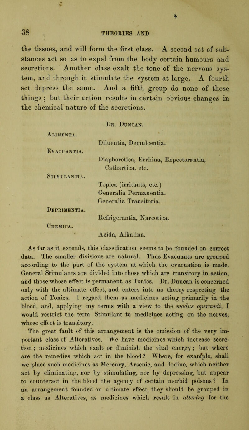 the tissues, and will form the first class. A second set of sub- stances act so as to expel from the body certain humours and secretions. Another class exalt the tone of the nervous sys- tem, and through it stimulate the system at large. A fourth set depress the same. And a fifth group do none of these things ; but their action results in certain obvious changes in the chemical nature of the secretions. Dr. Duncan. Alimenta. Diluentia, Demulcentia. Evacuantia. Diaphoretica, Errhina, Expectorantia, Cathartica, etc. Stimulantia. Topica (irritants, etc.) Generalia Permanentia. Generalia Transitoria. Deprimentia. Refrigerantia, Narcotica. Chemica. Acida, Alkalina. As far as it extends, this classification seems to be founded on correct data. The smaller divisions are natural. Thus Evacuants are grouped according to the part of the system at which the evacuation is made. General Stimulants are divided into those which are transitory in action, and those whose effect is permanent, as Tonics. Dr. Duncan is concerned only with the ultimate effect, and enters into no theory respecting the action of Tonics. I regard them as medicines acting primarily in the blood, and, applying my terms with a view to the modus operandi, I would restrict the term Stimulant to medicines acting on the nerves, whose effect is transitory. The great fault of this arrangement is the omission of the very im- portant class of Alteratives. We have medicines which increase secre- tion ; medicines which exalt or diminish the vital energy ; but where are the remedies which act in the blood ? Where, for exaniple, shall we place such medicines as Mercury, Arsenic, and Iodine, which neither act by eliminating, nor by stimulating, nor by depressing, but appear to counteract in the blood the agency of certain morbid poisons ? In an arrangement founded on ultimate effect, they should be grouped in a class as Alteratives, as medicines which result in altering for the