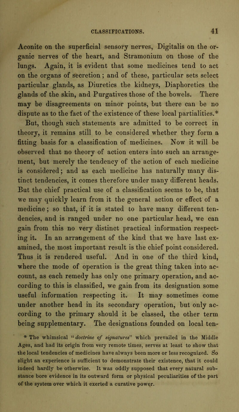 Aconite on the superficial sensory nerves, Digitalis on the or- ganic nerves of the heart, and Stramonium on those of the lungs. Again, it is evident that some medicines tend to act on the organs of secretion; and of these, particular sets select particular glands, as Diuretics the kidneys, Diaphoretics the glands of the skin, and Purgatives those of the bowels. There may be disagreements on minor points, but there can be no dispute as to the fact of the existence of these local partialities.* But, though such statements are admitted to be correct in theory, it remains still to be considered whether they form a fitting basis for a classification of medicines. Now it will be observed that no theory of action enters into such an arrange- ment, but merely the tendency of the action of each medicine is considered; and as each medicine has naturally many dis- tinct tendencies, it comes therefore under many different heads. But the chief practical use of a classification seems to be, that we may quickly learn from it the general action or effect of a medicine; so that, if it is stated to have many different ten- dencies, and is ranged under no one particular head, we can gain from this no very distinct practical information respect- ing it. In an arrangement of the kind that wre have last ex- amined, the most important result is the chief point considered. Thus it is rendered useful. And in one of the third kind, where the mode of operation is the great thing taken into ac- count, as each remedy has only one primary operation, and ac- cording to this is classified, we gain from its designation some useful information respecting it. It may sometimes come under another head in its secondary operation, but only ac- cording to the primary should it be classed, the other term being supplementary. The designations founded on local ten- * The whimsical “ doctrine of signatures” which prevailed in the Middle Ages, and had its origin from very remote times, serves at least to show that the local tendencies of medicines have always been more or less recognized. $o slight an experience is sufficient to demonstrate their existence, that it could indeed hardly be otherwise. It was oddly supposed that every natural sub- stance bore evidence in its outward form or physical peculiarities of the part of the system over which it exerted a curative power.