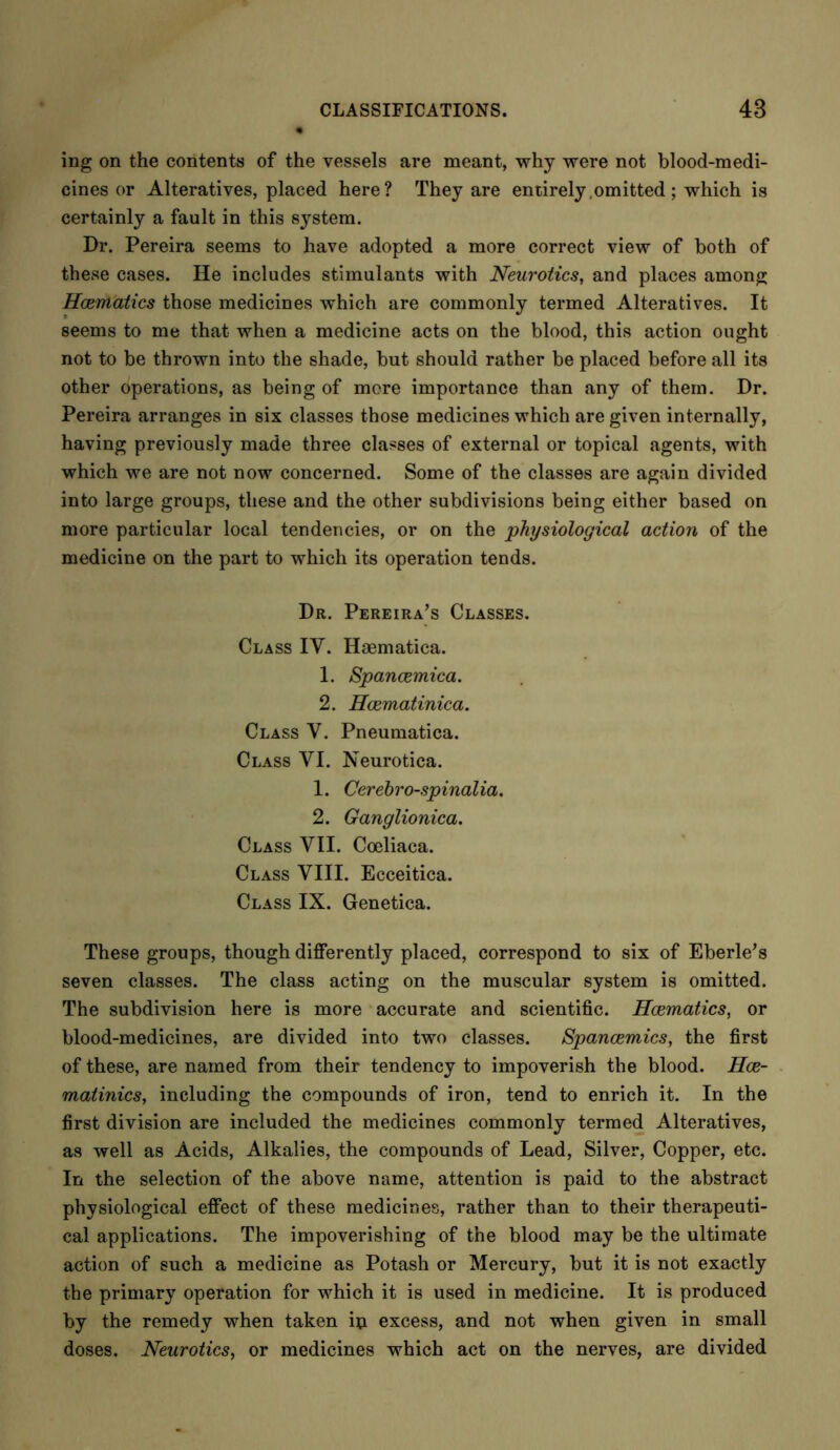 mg on the contents of the vessels are meant, why were not blood-medi- cines or Alteratives, placed here? They are entirely omitted; which is certainly a fault in this system. Dr. Pereira seems to have adopted a more correct view of both of these cases. He includes stimulants with Neurotics, and places among Hcerriatics those medicines which are commonly termed Alteratives. It seems to me that when a medicine acts on the blood, this action ought not to be thrown into the shade, but should rather be placed before all its other operations, as being of more importance than any of them. Dr. Pereira arranges in six classes those medicines which are given internally, having previously made three classes of external or topical agents, with which we are not now concerned. Some of the classes are again divided into large groups, these and the other subdivisions being either based on more particular local tendencies, or on the physiological action of the medicine on the part to which its operation tends. Dr. Pereira’s Classes. Class IV. Haematica. 1. Spancemica. 2. Hcematinica. Class V. Pneumatica. Class VI. Neurotica. 1. Cerebro-spinalia. 2. Ganglionica. Class VII. Coeliaca. Class VIII. Ecceitica. Class IX. Genetica. These groups, though differently placed, correspond to six of Eberle’s seven classes. The class acting on the muscular system is omitted. The subdivision here is more accurate and scientific. Hcematics, or blood-medicines, are divided into two classes. Spancemics, the first of these, are named from their tendency to impoverish the blood. Hce- matinics, including the compounds of iron, tend to enrich it. In the first division are included the medicines commonly termed Alteratives, as well as Acids, Alkalies, the compounds of Lead, Silver, Copper, etc. In the selection of the above name, attention is paid to the abstract physiological effect of these medicines, rather than to their therapeuti- cal applications. The impoverishing of the blood may be the ultimate action of such a medicine as Potash or Mercury, but it is not exactly the primary operation for which it is used in medicine. It is produced by the remedy when taken ip excess, and not when given in small doses. Neurotics, or medicines which act on the nerves, are divided