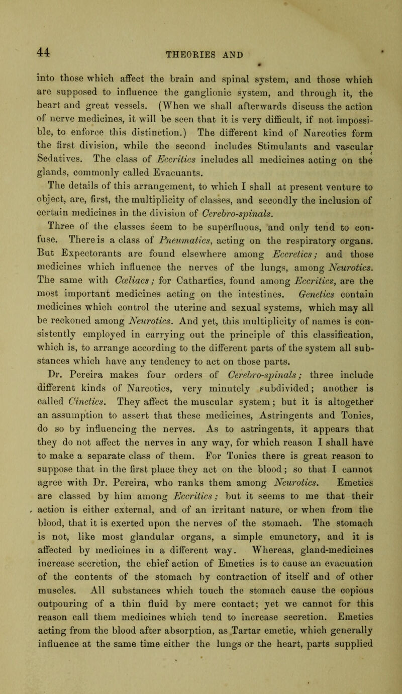 into those which affect the brain and spinal system, and those which are supposed to influence the ganglionic system, and through it, the heart and great vessels. (When we shall afterwards discuss the action of nerve medicines, it will be seen that it is very difficult, if not impossi- ble, to enforce this distinction.) The different kind of Narcotics form the first division, while the second includes Stimulants and vascular Sedatives. The class of Eccritics includes all medicines acting on the glands, commonly called Evacuants. The details of this arrangement, to which I shall at present venture to object, are, first, the multiplicity of classes, and secondly the inclusion of certain medicines in the division of Cerebro-spinals. Three of the classes seem to be superfluous, and only tend to con- fuse. There is a class of Pneumatics, acting on the respiratory organs. But Expectorants are found elsewhere among Eccretics; and those medicines which influence the nerves of the lungs, among Neurotics. The same with Cceliacs; for Cathartics, found among Eccritics, are the most important medicines acting on the intestines. Genetics contain medicines which control the uterine and sexual systems, which may all be reckoned among Neurotics. And yet, this multiplicity of names is con- sistently employed in carrying out the principle of this classification, which is, to arrange according to the different parts of the system all sub- stances which have any tendency to act on those parts. Dr. Pereira makes four orders of Cerebro-spinals; three include different kinds of Narcotics, very minutely subdivided; another is called Cinetics. They affect the muscular system; but it is altogether an assumption to assert that these medicines, Astringents and Tonics, do so by influencing the nerves. As to astringents, it appears that they do not affect the nerves in any way, for which reason I shall have to make a separate class of them. For Tonics there is great reason to suppose that in the first place they act on the blood; so that I cannot agree with Dr. Pereira, who ranks them among Neurotics. Emetics are classed by him among Eccritics; but it seems to me that their action is either external, and of an irritant nature, or when from the blood, that it is exerted upon the nerves of the stomach. The stomach is not, like most glandular organs, a simple emunctory, and it is affected by medicines in a different way. Whereas, gland-medicines increase secretion, the chief action of Emetics is to cause an evacuation of the contents of the stomach by contraction of itself and of other muscles. All substances which touch the stomach cause the copious outpouring of a thin fluid by mere contact; yet we cannot for this reason call them medicines which tend to increase secretion. Emetics acting from the blood after absorption, as Tartar emetic, which generally influence at the same time either the lungs or the heart, parts supplied