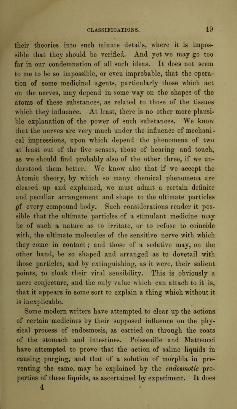 their theories into such minute details, where it is impos- sible that they should be verified. And yet we may go too far in our condemnation of all such ideas. It does not seem to me to be so impossible, or even improbable, that the opera- tion of some medicinal agents, particularly those which act on the nerves, may depend in some wTay on the shapes of the atoms of these substances, as related to those of the tissues which they influence. At least, there is no other more plausi- ble explanation of the power of such substances. We know that the nerves are very much under the influence of mechani- cal impressions, upon which depend the phenomena of two at least out of the five senses, those of hearing and touch, as we should find probably also of the other three, if we un- derstood them better. We know also that if wTe accept the Atomic theory, by which so many chemical phenomena are cleared up and explained, we must admit a certain definite and peculiar arrangement and shape to the ultimate particles pf every compound body. Such considerations render it pos- sible that the ultimate particles of a stimulant medicine may be of such a nature as to irritate, or to refuse to coincide with, the ultimate molecules of the sensitive nerve with which they come in contact; and those of a sedative may, on the other hand, be so shaped and arranged as to dovetail with those particles, and by extinguishing, as it were, their salient points, to cloak their vital sensibility. This is obviously a mere conjecture, and the only value which can attach to it is, that it appears in some sort to explain a thing which without it is inexplicable. Some modern writers have attempted to clear up the actions of certain medicines by their supposed influence on the phy- sical process of endosmosis, as carried on through the coats of the stomach and intestines. Poisseuille and Matteucci have attempted to prove that the action of saline liquids in causing purging, and that of a solution of morphia in pre- venting the same, may be explained by the endosmotic pro- perties of these liquids, as ascertained by experiment. It does 4